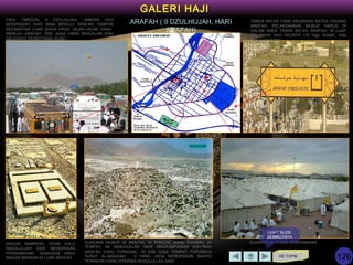 KE TOPIK
GALERI HAJI
ARAFAH ( 9 DZULHIJJAH, HARI
ARAFAH)
SUASANA WUKUF DI ARAFAH, DI PUNCAK JABAL RAHMAH. DI
TEMPAT INI RASULULLAH SAW MENYAMPAIKAN KHUTBAH
ARAFAH YANG TERKENAL. DI SINI JUGA TEMPAT TURUNNYA
SURAT AL-MAAIDAH : 3 YANG JUGA MERUPAKAN WAHYU
TERAKHIR YANG DITERIMA RASULULLAH SAW
MASJID NAMIROH, DISINI DULU
RASULULLAH SAW MENDIRIKAN
PERKEMAHAN. SEBAGIAN AREA
MASJID BERADA DI LUAR ARAFAH
PAGI TANGGAL 9 DZULHIJJAH, JAMAAH HAJI
BERANGKAT DARI MINA MENUJU ARAFAH. TAMPAK
KEPADATAN LUAR BIASA PADA JALAN-JALAN YANG
MENUJU ARAFAH. ADA JUGA YANG BERJALAN KAKI
MELEWATI PEDESTRIAN ROAD.
SUASANA DI TENDA PERKEMAHAN
TANDA BATAS YANG MENANDAI BATAS PADANG
ARAFAH. PELAKSANAAN WUKUF HARUS DI
DALAM AREA TANDA BATAS ARAFAH, DI LUAR
ITU TIDAK SAH HAJINYA (“Al hajju Arafah”, kata
Rasulullah SAW)
LIHAT SLIDE
BERIKUTNYA
126
 