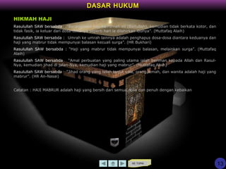 KE TOPIK
DASAR HUKUM
13
HIKMAH HAJI
Rasulullah SAW bersabda : “Barangsiapa haji ke rumah ini (Baitullah), kemudian tidak berkata kotor, dan
tidak fasik, ia keluar dari dosa-dosanya seperti hari ia dilahirkan ibunya”. (Muttafaq Alaih)
Rasulullah SAW bersabda : “Umrah ke umrah lainnya adalah penghapus dosa-dosa diantara keduanya dan
haji yang mabrur tidak mempunyai balasan kecuali surga”. (HR Bukhari)
Rasulullah SAW bersabda : “Haji yang mabrur tidak mempunyai balasan, melainkan surga”. (Muttafaq
Alaih)
Rasulullah SAW bersabda : “Amal perbuatan yang paling utama ialah beriman kepada Allah dan Rasul-
Nya, kemudian jihad di jalan-Nya, kemudian haji yang mabrur”. (Muttafaq Alaih)
Rasulullah SAW bersabda : “Jihad orang yang telah lanjut usia, orang lemah, dan wanita adalah haji yang
mabrur”. (HR An-Nasai)
Catatan : HAJI MABRUR adalah haji yang bersih dari semua dosa dan penuh dengan kebaikan
 