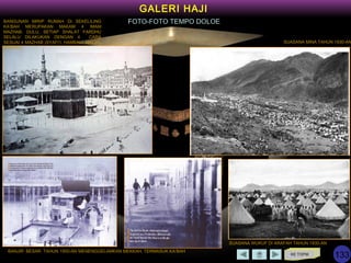 KE TOPIK
GALERI HAJI
FOTO-FOTO TEMPO DOLOE
BANJIR BESAR TAHUN 1950-AN MENENGGELAMKAN MEKKAH, TERMASUK KA’BAH
SUASANA WUKUF DI ARAFAH TAHUN 1930-AN
SUASANA MINA TAHUN 1930-AN
BANGUNAN MIRIP RUMAH DI SEKELILING
KA’BAH MERUPAKAN MAKAM 4 IMAM
MAZHAB. DULU, SETIAP SHALAT FARDHU
SELALU DILAKUKAN DENGAN 4 CARA
SESUAI 4 MAZHAB (SYAFI’I, HAMBALI, MALIKI,
HANAFI)
133
 