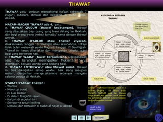 KE TOPIK
THAWAF
THAWAF yaitu berjalan mengelilingi Ka’bah sebanyak 7
(tujuh) putaran, dimulai dan berakhir di sudut Hajar
Aswad.
MACAM-MACAM THAWAF ada 4, yaitu:
a. THAWAF QUDUM (thawaf kedatangan). Thawaf
yang dikerjakan bagi orang yang baru datang ke Mekkah,
dan bagi orang yang berhaji tamattu' sama dengan thawaf
umroh.
b. THAWAF IFADLOH atau Thawaf Ziyaroh,
dilaksanakan tanggal 10 Dzulhijah atau sesudahnya, tetapi
tidak boleh melewati waktu Maghrib tanggal 12 Dzulhijjah.
Thawaf ini harus dikerjakan dan merupakan tahallul tsani
bagi yang berihrom haji.
c. THAWAF WADA' (tawaf berpamitan). Dilaksanakan
saat mau berangkat meninggalkan Mekkah.Ini harus
dikerjakan, kecuali wanita yang sedang haid.
d. THAWAF TATHOWWU' atau thawaf sunat. Thawaf
ini bisa dikerjakan setiap waktu, baik siang maupun
malam, dianjurkan mengerjakannya sebanyak mungkin
selama berada di Mekkah.
SYARAT-SYARAT Thawaf :
- Wudhu
- Menutup aurat
- Di luar Ka'bah
- Di dalam Masjidil Haram
- Ka'bah di sebelah kiri
- Sempurna tujuh keliling
- Dimulai dan berakhir di sudut al hajar al aswad LIHAT SLIDE
BERIKUTNYA
Catatan : Ketentuan berjalan cepat di 3
putaran pertama ini hanya untuk
THAWAF QUDUM saja dan Khusus
untuk jamaah haji laki-laki, untuk jamaah
haji perempuan seluruh putaran berjalan
dengan kecepatan normal
135
 
