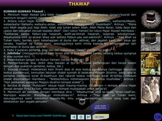 KE TOPIK
THAWAF
SUNNAH-SUNNAH Thawaf :
1. Mencium Hajar Aswad (jika tidak memungkinkan, dengan melambaikan tangan/isyarat dan
mencium tangan) sambil membaca: "Bismillaahi Allaahu Akbar"
2. Antara rukun Hajar Aswad dan Rukun Yamani membaca : “Subhanallaahi, walhamdulillaahi,
walaailaaha-’illallaahu wallaahu-akbar, walaahawla walaaquwwata illaabillaahi”. Artinya : “Maha
suci Allah segala puji bagi Allah, tidak ada tuhan selain Allah, Allah Maha Besar, tiada daya dan
upaya dan kekuatan kecuali kepada Allah”. Dari rukun Yamani ke rukun Hajar Aswad membaca :
“Rabbanaa aatina fiddun-yaa hasanah, wafil-aa-khirati hasanah, waqinaa ‘adzabannaar.
Allaahumma innii as-alukal-’afwa wal-’aafiata fiddun-yaa wal-aakhiroh”. Artinya : “Yaa Allah ya
Tuhan kami, berilah kami kebahagiaan di dunia dan akhirat, dan jagalah kami dari siksa api
neraka. YaaAllah ya Tuhan kami, sesungguhnya kami minta kepada-Mu pengampunan dan
kesehatan di dunia dan akhirat”.
3. Pada 3 putaran pertama, bagi laki-laki melakukan ”raml” (berlari-lari kecil) *)
4. Idhthiba' (menggantungkan kain ihrom atas di bawah ketiak kanan, sedang kedua ujungnya
di atas pundak kiri) *)
5. Melambaikan tangan ke Rukun Yamani (tanpa mencium)
6. Memperbanyak doa, dzikir atau bacaan al Qur'an (sesuai kemampuan dan tanpa ikatan
dengan doa puataran pertama, kedua, dst.)
7. Sesusai thawaf, meletakkan kain ihram atas di atas kedua pundaknya (sehingga menutupi
kedua pundaknya), kemudian lakukan shalat sunnah di belakang Maqam Ibrahim, pada raka’at
pertama membaca surat Al-Kaafiruun dan raka’at kedua membaca surat Al-Ikhlas.(Sebelum
shalat disunnahkan membaca : ”Wattachidzuu mimmaqoomi ibraahiima mushollaa”, artinya :
”Dan jadikanlah sebagian Maqom Ibrahim tempat shalat”.)
8. Berdoa di depan "Multazam" sesuai hajat masing-masing. (Multazam = tempat antara Hajar
Aswad dengan Pintu Ka’bah, merupakan tempat mustajabah untuk berdo’a)
9. Meminum air zamzam dengan membaca do’a : “Allaahumma innii as-aluka ‘ilman-naafi’an.
Warizqon waasi’an. Wasyifaa-an minkullidaa-in”. Artinya : “Yaa Allah ya Tuhan kami,
sesungguhnya kami memohon kepada-Mu ilmu yang bermanfaat, rezeki yang luas dan
dibebaskan dari segala penyakit”.
*) Disyari’atkan hanya untuk THAWAF QUDUM saja
LIHAT SLIDE
BERIKUTNYA
136
 
