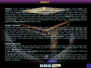 KE TOPIK
14
MIQAT
MIQAT secara harfiah berarti batas yaitu garis demarkasi atau garis batas antara boleh atau
tidak,atau perintah mulai atau berhenti, yaitu kapan mulai melafadzkan niat dan maksud melintasi
batas antara Tanah Biasa dengan Tanah Suci (Tanah Haram). Sewaktu memasuki Tanah Suci itulah
semua jama'ah harus berpakaian Ihram dan mengetuk pintu perbatasan yang dijaga oleh penghuni -
penghuni surga. Ketuk pintu atau salam itulah yang harus diucapkan dengan talbiyah dan dalam keadaan
berpakaian Ihram. Miqat yang dimulai dengan pemakaian pakaian ihram harus dilakukan sebelum
melintasi batas - batas yang dimaksud. Miqat dibedakan atas dua macam yaitu : Miqat Zamani (batas
waktu) dan Miqat Makani (batas letak tanah).
MIQAT ZAMANI
Adalah Miqat yang berhubungan dengan batas waktu, yaitu kapan atau pada tanggal dan bulan apa
hitungan Haji itu. Miqat Zamani disebut dalam Al-Qur'an dalam surat Al-Baqarah ayat 189 dan 197.
Ayat pertama menjelaskan kedudukan bulan sabit sebagai tanda waktu bagi manusia dan Miqat bagi
jama'ah haji. Ayat kedua menegaskan, bahwa yang dimaksud dengan Bulan - Bulan Haji atau waktu haji
adalah beberapa bulan tertentu. Para Ulama sepakat bahwa bulan yang dimaksud adalah bulan Syawwal,
Zulkaidah dan Zulhijah. Yaitu mulai dari tanggal 1 Syawal s/d 10 Zulhijah. yang jumlah keseluruhannya
adalah 69 hari. akan tetapi untuk bulan Zulhijah masih ada perbedaan pendapat apakah seluruh atau
sebagian saja.
MIQAT MAKANI
Yaitu miqat berdasarkan peta atau batas tanah geografis, tempat seseorang harus mulai menggunakan
pakaian Ihram untuk melintas batas tanah suci dan berniat hendak melaksanakan Ibadah Haji atau
Umrah. Miqat Makani antara lain :
1. Bier Ali (disebut juga Zulhulayfah), letaknya sekitar 12 km dari Madinah, merupakan miqat bagi
orang yang datang dari arah Madinah.
2. Al-Juhfah, suatu tempat yang terletak antara Mekah dan Madinah, sekitar 187 km dari Mekah, dan
merupakan miqat bagi jama'ah yang datang dari Syam (Suriah), Mesir dan Maroko atau yang searah.
Setelah hilangnya ciri - ciri Al-juhfah, miqat ini diganti dengan miqat lainnya yakni Rabigh, yang berjarak
204 km dari Mekah. LIHAT SLIDE
BERIKUTNYA
 