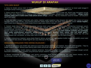 KE TOPIK
WUKUF DI ARAFAH
TATA CARA WUKUF
1. Wukuf di Arafah artinya hadir di Arafah pada waktunya, yaitu antara setelah matahari tergelincir ke barat pada tanggal 9
Dzulhijjah sampai terbenamnya matahari. Oleh sebab itu hari tanggal 9 Dzulhijjah dinamakan hari Arafah.
2. Status hukum Wukuf di Arafah adalah rukun yang kalau ditinggalkan maka Hajinya tidak sah. Wukuf juga merupakan puncak
ibadah Haji yang dilaksanakan di Padang Arafah pada tanggal 9 Dzulhijjah, sebagaimana sabda Rasulullah : “Alhaju arafah
manjaal yalata jam'in kabla tuluw ilafji pakad adraka alhajj”, artinya : "Haji itu melakukan wukuf di Arafah“. (diriwayatkan
oleh 5 ahli hadis)
3. Pada hari wukuf tanggal 9 Dzulhijah yaitu ketika matahari sudah tergelincir atau bergeser dari tengah hari, (pukul 12 siang)
hitungan wukuf sudah dimulai. yang pertama dilakukan adalah shalat Dhuhur dan Ashar yang dilakukan secara 'Jamak Taqdim',
yakni shalat Ashar dilakukan bersama shalat Dhuhur pada waktu Dhuhur dengan 1 X azan dan 2 X iqamat.
4. Setelah shalat Dhuhur dan Ashar, disunatkan seorang imam untuk mulai berkhutbah untuk memberikan bimbingan wukuf,
penerangan, seruan-seruan ibadah dan panjatan do'a kepada Allah SWT. Disunatkan supaya menghadap Qiblat dan
memperbanyak membaca do'a,zikir, talbiyah dan membaca Al-Qur'an. Ketika berdo'a hendaklah mengangkat tangan hingga
tampak keatas kedua ketiaknya, dan juga disunatkan mengulang-ulang kalimat : "Laa ilaha illallaah wahdahu laa syarikalah,
lahul mulku walahulhamd, yuhyimiit, wahua hayyun layamuutu biyadihil khair, wahua 'alaa kuli syaiin qadiir“,
artinya : "Ya Allah tiada tuhan selain Allah yang tiada sekutu bagi-Nya, bagi-Nya segala kerajaan dan segala puji. Dia yang
menghidupkan dan mematikan. Ia hidup tidak mati.Di tangan-Nya segala kebaikan dan Dia Maha kuasa.“
5. Setelah terbenamnya matahari, tanpa shalat Maghrib dahulu, jamaah haji meninggalkan Arafah menuju Muzdalifah untuk mabit
dan mengambil batu kerikil, Shalat Maghrib dan Isya dilakukan di Muzdalifah .
KESALAHAN-KESALAHAN YANG SERING DILAKUKAN :
1. Berada di luar batas area Arafah saat waktunya wukuf tiba sampai terbenamnya matahari. Rasulullah SAW bersabda : “Haji itu
adalah wuquf di Arafah. Barang siapa datang pada malam pertemuan tersebut sebelum fajar berarti wuqufnya sah.”
2. Mereka meninggalkan Arafah sebelum matahari terbenam. Perbuatan ini adalah haram, karena bertentangan dengan sunnah
Rasulullah shallallahu alaihi wasallam yang berwukuf sampai matahari terbenam dan hilang bulatannya.
3. Mereka menghadap ke jabal Arafah saat berdo’a sementara Kiblat berada di belakang, kiri, atau kanan mereka. Hal ini
bertentangan dengan sunnah Rasulullah shallallahu alaihi wasallam yang berdo’a sambil menghadap Kiblat.
LIHAT SLIDE
BERIKUTNYA
141
 