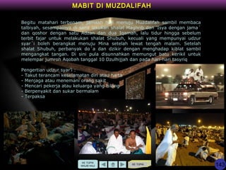 KE TOPIK
MABIT DI MUZDALIFAH
Begitu matahari terbenam, jamaah haji menuju Muzdalifah sambil membaca
talbiyah, sesampainya di sana lakukan shalat Maghrib dan ‘Isya dengan jama´
dan qoshor dengan satu Adzan dan dua Iqamah, lalu tidur hingga sebelum
terbit fajar untuk melakukan shalat Shubuh, kecuali yang mempunyai udzur
syar´i boleh berangkat menuju Mina setelah lewat tengah malam. Setelah
shalat Shubuh, perbanyak do´a dan dzikir dengan menghadap kiblat sambil
mengangkat tangan. Di sini pula disunnahkan memungut batu kerikil untuk
melempar jumroh Aqobah tanggal 10 Dzulhijjah dan pada hari-hari tasyriq
Pengertian udzur syar’i :
- Takut terancam keselamatan diri atau harta
- Menjaga atau menemani orang sakit
- Mencari pekerja atau keluarga yang hilang
- Berpenyakit dan sukar bermalam
- Terpaksa
KE TOPIK
WAJIB HAJI 143
 