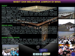 KE TOPIK
MABIT DAN MELONTAR JUMROH DI MINA
MABIT
Mabit adalah berhenti sejenak atau bermalam beberapa hari untuk mempersiapkan
segala sesuatu dalam pelaksanaan melontar Jumrah yang merupakan salah satu wajib
ibadah haji mabit dilakukan 2 tahap di 2 tempat yaitu di Muzdalifah dan di Mina.
Tahap Pertama : Mabit di Muzdalifah dilakukan tanggal 10 Zulhijah, yaitu lewat
tengah malam sehabis wukuf di padang Arafah. Mabit tahap pertama ini biasanya
hanya beberapa saat saja, yaitu secukup waktu untuk mengumpulkan 7 buah krikil
guna melontar jumrah Aqabah.
Tahap Kedua : Mabit ini dilakukan di Mina dalam 2 hari (11 dan 12 Zulhijah) bagi
yang akan mengambil 'Nafar Awal', dan 3 hari (11,12,13 Zulhijah) bagi yang akan
mengambil 'Nafar Akhir'. Dari hari pertama sampai terakhir dari mabit di Mina ini
adalah melontar ketiga jumrah Ula, Wusta dan Aqabah.
NAFAR AWAL
Yang dimaksud dengan Nafar Awal adalah apabila kita hanya melontar 3 hari, bukan 4
hari seperti Nafar Sani/Akhir. Disebut Awal karena jama'ah lebih awal meninggalkan
Mina kembali ke Mekah. Dan hanya melontar sebanyak 3 hari. Total krikil yang dilontar
jama'ah nafar awal adalah 49 butir. Jama'ah haji pelaku Nafar Awal hanya 2 malam
menginap di Mina dan meninggalkan Mina pada tanggal 12 Zulhijah sebelum matahari
terbenam.
NAFAR TSANI/AKHIR
Disebut Nafar Sani atau Nafar Akhir apabila Jama'ah melontar Jumrah selama 4
(empat) hari pada tanggal 10, 11, 12 dan 13 Zulhijah sehingga jumlah batu yang
dilontar sebanyak 70 butir. Disebut Nafar Sani/AKhir karena jema'ah haji bermalam di
Mina 3(tiga) malam dan meninggalkan Mina pada tanggal 13 Zulhijah.
LIHAT SLIDE
BERIKUTNYA
144
 
