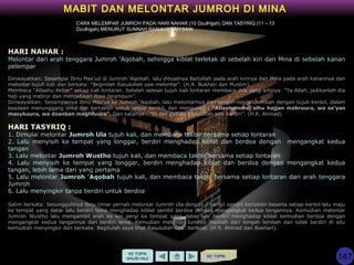KE TOPIK
MABIT DAN MELONTAR JUMROH DI MINA
KE TOPIK
WAJIB HAJI
HARI NAHAR :
Melontar dari arah tenggara Jumroh 'Aqobah, sehingga kiblat terletak di sebelah kiri dan Mina di sebelah kanan
pelempar
Diriwayatkan: Sesampai Ibnu Mas'ud di Jumroh 'Aqobah, lalu dibuatnya Baitullah pada arah kirinya dan Mina pada arah kanannya dan
melontar tujuh kali dan berkata: “Beginilah Rasulullah saw melontar”. (H.R. Bukhari dan Muslim)
Membaca “Allaahu Akbar” setiap kali lontaran. Setelah selesai tujuh kali lontaran membaca doa yang artinya: “Ya Allah, jadikanlah dia
haji yang mabrur dan menjadikan dosa terampuni”.
Diriwayatkan: Sesampainya Ibnu Mas'ud ke Jumroh 'Aqobah, lalu melontarnya dari tengah-tengah lembah dengan tujuh kerikil, dalam
keadaan menunggang unta dan bertakbir untuk setiap kerikil, dan mengucap : “Allaahummaj'alhu hajjan mabruura, wa sa’yan
masykuura, wa dzanban maghfuura”. Dan katanya : “Di sini dahulu Rasulullah saw berdiri”. (H.R. Ahmad)
HARI TASYRIQ :
1. Dimulai melontar Jumroh Ula tujuh kali, dan membaca takbir bersama setiap lontaran
2. Lalu menyisih ke tempat yang longgar, berdiri menghadap kiblat dan berdoa dengan mengangkat kedua
tangan
3. Lalu melontar Jumroh Wustho tujuh kali, dan membaca takbir bersama setiap lontaran
4. Lalu menyisih ke tempat yang longgar, berdiri menghadap kiblat dan berdoa dengan mengangkat kedua
tangan, lebih lama dari yang pertama
5. Lalu melontar Jumroh 'Aqobah tujuh kali, dan membaca takbir bersama setiap lontaran dari arah tenggara
Jumroh
6. Lalu menyingkir tanpa berdiri untuk berdoa
Salim berkata: Sesungguhnya Ibnu Umar pernah melontar Jumroh Ula dengan 7 kerikil sambil bertakbir beserta setiap kerikil lalu maju
ke tempat yang datar lalu berdiri lama menghadap kiblat sambil berdoa dengan mengangkat kedua tangannya. Kemudian melontar
Jumroh Wustho lalu mengambil arah ke kiri pergi ke tempat yang datar lalu berdiri menghadap kiblat kemudian berdoa dengan
mengangkat kedua tangannya dan berdiri lama. Kemudian melontar Jumroh 'Aqobah dari tengah lembah dan tidak berdiri di situ
kemudian menyingkir dan berkata: Begitulah saya lihat Rasulullah saw. berbuat. (H R. Ahmad dan Bukhari).
CARA MELEMPAR JUMROH PADA HARI NAHAR (10 Dzulhijjah) DAN TASYRIQ (11 – 13
Dzulhijjah) MENURUT SUNNAH RASULULLAH SAW
147
 