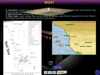 KE TOPIK
3. Yalamlam, sebuah bukit di sebelah selatan 54 km dari Mekah, merupakan miqat bagi jama'ah yang
datang dari arah Yaman dan Asia.
4. Qarnul Manazil, sebuah bukit di sebelah Timur 94 km dari Mekah.
5. Zatu Irqin, suatu tempat Miqat yang terletak di sebelah utara Mekah, berjarak 94 km dari Mekah,
merupakan miqat bagi jama'ah dari Iraq dan yang searah.
MIQAT
15
LIHAT SLIDE
BERIKUTNYA
 