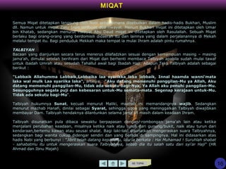 KE TOPIK
16
MIQAT
Semua Miqat ditetapkan langsung oleh Nabi sebagaimana disebutkan dalam hadis-hadis Bukhari, Muslim
dll. Namun untuk miqat Zatu Irqin terdapat dua riwayat. Menurt Bukhari miqat ini ditetapkan oleh Umar
bin Khatab, sedangkan menurut riwayat Abu Daud miqat ini ditetapkan oleh Rasulallah. Sebuah Miqat
berlaku bagi orang-orang yang berdomisili didaerah itu dan lainnya yang dalam perjalanannya di Mekah
melalui tempat itu. Bagi penduduk Mekkah maka tempat ia mulai Ihram adalah pintu rumahnya.
TALBIYAH
Bacaan yang dianjurkan secara terus menerus dilafadzkan sesuai dengan kemampuan masing – masing
jama'ah, dimulai setelah berihram dari Miqat dan berhenti membaca Talbiyah apabila sudah mulai tawaf
untuk ibadah Umrah atau sesudah Tahallul awal bagi Ibadah Haji. Adapun Teks Talbiyah adalah sebagai
berikut :
"Labbaik Allahumma Labbaik,Labbaika laa syarikka laka labbaik, Innal haamda wanni'mata
laka wal mulk Laa syariika laka“, artinya : "Aku datang memenuhi panggilan-Mu ya Allah, Aku
datang memenuhi panggilan-Mu, tidak ada sekutu bagi-Nya, Ya Allah aku penuhi panggilan-Mu.
Sesungguhnya segala puji dan kebesaran untuk-Mu semata-mata. Segenap kerajaan untuk-Mu.
Tidak ada sekutu bagi-Mu“.
Talbiyah hukumnya Sunat, kecuali menurut Maliki, mazhab ini memandangnya wajib. Sedangkan
menurut mazhab Hanafi, dinilai sebagai Syarat, sehingga siapa yang meninggalkan Talbiyah diwajibkan
membayar Dam. Talbiyah hendaknya dilantunkan selama jama'ah masih dalam keadaan Ihram.
Talbiyah disunatkan pula dibaca sewaktu berpapasan dengan rombongan jama'ah lain atau ketika
menjalani perubahan keadaan, misalnya ketika naik atau turun dari gunung/bukit, naik atau turun dari
kendaraan,bertemu kawan atau seusai shalat. Bagi laki-laki disunatkan mengeraskan suara Talbiyahnya,
sedangkan bagi wanita cukup didengar sendiri dan yang berada di sampingnya. Hal ini didasarkan atas
hadis Nabi yang berbunyi : "Jibril telah datang kepadaKu, lalu ia berkata : Hai Muhamad ! Suruhlah shabat
- sahabatmu itu untuk mengeraskan suara Talbiyahnya, sebab dia itu salah satu dari syi'ar Haji" (HR
Ahmad dan Ibnu Majah)
 