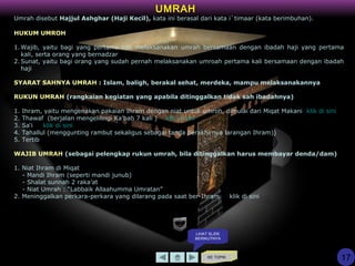 KE TOPIK
UMRAH
17
Umrah disebut Hajjul Ashghar (Haji Kecil), kata ini berasal dari kata i`timaar (kata berimbuhan).
HUKUM UMROH
1.Wajib, yaitu bagi yang pertama kali melaksanakan umrah bersamaan dengan ibadah haji yang pertama
kali, serta orang yang bernadzar
2.Sunat, yaitu bagi orang yang sudah pernah melaksanakan umroah pertama kali bersamaan dengan ibadah
haji
SYARAT SAHNYA UMRAH : Islam, baligh, berakal sehat, merdeka, mampu melaksanakannya
RUKUN UMRAH (rangkaian kegiatan yang apabila ditinggalkan tidak sah ibadahnya)
1. Ihram, yaitu mengenakan pakaian Ihram dengan niat untuk umroh, dimulai dari Miqat Makani klik di sini
2. Thawaf (berjalan mengelilingi Ka’bah 7 kali ) klik di sini
3. Sa‘i klik di sini
4. Tahallul (menggunting rambut sekaligus sebagai tanda berakhirnya larangan Ihram))
5. Tertib
WAJIB UMRAH (sebagai pelengkap rukun umrah, bila ditinggalkan harus membayar denda/dam)
1. Niat Ihram di Miqat
- Mandi Ihram (seperti mandi junub)
- Shalat sunnah 2 raka’at
- Niat Umrah : “Labbaik Allaahumma Umratan”
2. Meninggalkan perkara-perkara yang dilarang pada saat ber-Ihram klik di sini
LIHAT SLIDE
BERIKUTNYA
 