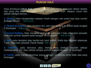 KE TOPIK
RUKUN HAJI
Yang dimaksud rukun haji adalah kegiatan yang harus dilakukan dalam ibadah
haji yang jika tidak dikerjakan maka hajinya tidak syah. Adapun rukun haji
adalah sebagai berikut :
1. Ihram, Yaitu mengenakan pakaian ihram dengan niat untuk haji atau umrah
di Miqat Makani klik di sini
2. Wukuf di Arafah, yaitu berdiam diri, zikir dan berdo'a di Arafah pada tanggal
9 Dzulhijjah klik di sini
3. Tawaf Ifadloh, Yaitu mengelilingi Ka'bah sebanyak 7 kali, dilakukan sesudah
melontar jumrah Aqabah pada tanggal 10 Dzulhijjah klik di sini
4. Sa'i, yaitu berjalan atau berlari-lari kecil antara Shafa dan Marwah sebanyak
7 kali, dilakukan sesudah Tawaf Ifadah klik di sini
5. Tahallul, yaitu bercukur atau menggunting rambut sesudah selesai
melaksanakan Sa‘i atau selesai lempar jumroh Aqabah tanggal 10 Dzulhijjah
6. Tertib, yaitu mengerjakannya sesuai dengan urutannya serta tidak ada yang
tertinggal
19
 