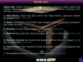 KE TOPIK
WAJIB HAJI
Wajib Haji, Adalah rangkaian kegiatan yang harus dilakukan dalam ibadah haji
sebagai pelengkap Rukun Haji, yang jika tidak dikerjakan harus membayar dam
(denda). Yang termasuk wajib haji adalah :
1. Niat Ihram, untuk haji atau umrah dari Miqat Makani, dilakukan setelah
berpakaian ihram klik di sini
2. Mabit (bermalam) di Muzdalifah pada tanggal 10 Dulhijjah (dalam perjalanan
dari Arafah ke Mina) klik di sini
3. Melontar Jumrah Aqabah tanggal 10 DZulhijjah klik di sini
4. Mabit di Mina pada hari Tasyrik (tanggal 11, 12 dan 13 Dzulhijjah) klik di sini
5. Melontar Jumrah Ula, Wustha dan Aqabah pada hari Tasyrik (tanggal 11, 12
dan 13 Dzulhijjah). klik di sini
6. Tawaf Wada', Yaitu melakukan tawaf perpisahan sebelum meninggalkan kota
Mekah klik di sini
7. Meninggalkan perbuatan yang dilarang waktu ihram klik di sini
20
 