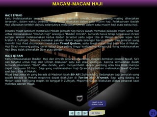KE TOPIK
MACAM-MACAM HAJI
HAJI IFRAD
Yaitu Melaksanakan secara terpisah antara haji dan umrah, dimana masing-masing dikerjakan
tersendiri, dalam waktu berbeda tetapi tetap dilakukan dalam satu musim haji. Pelaksanaan ibadah
Haji dilakukan terlebih dahulu selanjutnya melakukan Umrah dalam satu musim haji atau waktu haji.
Dibatas miqat sebelum memasuki Mekah jemaah haji harus sudah memakai pakaian ihram serta niat
untuk melaksanakan "Ibadah Haji" sekaligus "Ibadah Umrah". Jama'ah harus tetap berpakaian ihram
sampai selesai melaksanakan kedua ibadah tersebut yaitu sejak tiba di Mekah sampai lepas hari
Arafah 9 Zulhijah. Selama memakai pakaian ihram segala larangan harus ditaati dan jema'ah yang
memilih haji ifrad disunatkan melakukan Tawaf Qudum, yaitu tawaf sunat saat baru tiba di Mekah.
Haji Ifrad memang paling berat tetapi juga paling tinggi kualitasnya karena itu yang melaksanakan
Haji Ifrad tidak dikenakan Dam atau denda
HAJI QIRAN
Yaitu Melaksanakan Ibadah Haji dan Umrah secara bersamaan, dengan demikian prosesi tawaf, Sa'i
dan tahallul untuk Haji dan Umrah dilakukan satu kali atau sekaligus. Karena kemudahan itulah
Jema'ah dikenakan "Dam" atau denda, yaitu menyembelih seekor kambing atau bila tidak mampu
dapat berpuasa 10 hari. Bagi yang melaksanakan Haji Qiran disunnatkan melakukan tawaf Qudum
saat baru tiba di Mekah.
Miqat bagi jema'ah yang berada di Madinah ialah Bir Ali (Zulhulaifah). Sedangkan bagi jema'ah yang
sudah berada di Mekah miqatnya dapat dilakukan di Tan'im atau Ji'ranah. Bagi yang datang ke
Mekah pada hari yang mepet ke tanggal 9 Zulhijah, Miqatnya dapat dilakukan diatas pesawat saat
melintas daerah miqat.
LIHAT SLIDE
BERIKUTNYA
21
 