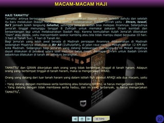 KE TOPIK
HAJI TAMATTU’
Tamattu’ artinya bersenang-senang adalah melaksanakan Ibadah Umrah terlebih dahulu dan setelah
itu baru melakukan Ibadah Haji.Setelah selesai melaksanakan Ibadah Umrah yaitu : Ihram, tawaf,
Sa'I jamaah boleh langsung tahallul, sehingga jama'ah sudah bisa melepas ihramnya. Selanjutnya
jama'ah tinggal menunggu tanggal 8 Zulhijah untuk memakai pakaian Ihram kembali dan
berpantangan lagi untuk melaksanakan Ibadah Haji. Karena kemudahan itulah Jema'ah dikenakan
"Dam" atau denda, yaitu menyembelih seekor kambing atau bila tidak mampu dapat berpuasa 10 hari.
3 hari di Tanah Suci, 7 hari di Tanah Air.
Bagi jema'ah yang lebih awal berada di Madinah persiapan ihramnya dilaksanakan di Madinah
sedangkan Miqatnya dilakukan di Bir Ali (Zulhulaifah), di jalan raya menuju Mekah sekitar 12 KM dari
kota Madinah. Sedangkan bagi jema'ah yang datang belakangan dan langsung ke Mekah miqatnya
dapat dilakukan di pesawat udara saat melintas batas miqat. Persiapan Ihram untuk ibadah Umrah
sebaiknya dilakukan di tanah air sebelum berangkat.
TAMATTU' dan QIRAN dikerjakan oleh orang yang tidak bertempat tinggal di tanah haram. Adapun
orang yang bertempat tinggal di tanah haram, maka ia mengerjakan IFRAD.
Orang yang datang dari luar tanah haram yang dalam istilah fiqh disebut AFAQI ada dua macam, yaitu
:
- Yang datang dengan membawa serta kambing atau binatang HADYU, ia harus mengerjakan QIRAN.
- Yang datang dengan tidak membawa serta hadyu, dan ini yang terbanyak, ia harus mengerjakan
TAMATTU'.
MACAM-MACAM HAJI
22
 