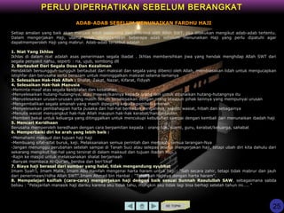 KE TOPIK
PERLU DIPERHATIKAN SEBELUM BERANGKAT
ADAB-ADAB SEBELUM MENUNAIKAN FARDHU HAJI
Setiap amalan yang baik akan menjadi lebih sempurna dan diterima oleh Allah SWT, jika dilakukan mengikut adab-adab tertentu.
Dalam mengerjakan Haji, ulama telah menggariskan beberapa adab sebelum menunaikan Haji yang perlu dipatuhi agar
dapatmemperoleh Haji yang mabrur. Adab-adab tersebut adalah :
1. Niat Yang Ikhlas
Ikhlas di dalam niat adalah asas penerimaan segala ibadat . Ikhlas membersihkan jiwa yang hendak menghdap Allah SWT dari
segala penyakit nafsu, seperti : ria, ujub, sombong dll
2. Bertaubat Dari Segala Dosa Dan Kezaliman
Hendaklah bersungguh-sungguh bertaubat dari maksiat dan segala yang dibenci oleh Allah, membiasakan lidah untuk mengucapkan
istighfar dan berusaha serta berazam untuk meninggalkan maksiat selama-lamanya
3. Selesaikan Hak-Hak Allah : Shalat, Zakat, Nazar, Kifarat, Fidyah
4. Selesaikan Hak-hak Manusia
-Meminta maaf atas segala kekhilafan dan kesalahan
-Menyelesaikan hutang-hutangnya, atau mewakilkannya kepada orang lain untuk ditunaikan hutang-hutangnya itu
-Menyelesaikan urusan-urusan yang masih belum terselesaikan dengan orang ataupun pihak lainnya yang mempunyai urusan
-Mengembalikan segala amanah yang masih dipegang kepada pemberi amanah
-Menyelesaikan pembahagian harta pusaka dan hal-hal berkaitan dengannya, seperti wasiat, hibah dan sebagainya
-Menulis wasiat menyangkut hak-hak Allah maupun hak-hak kerabat/handai taulan
-Memberi bekal untuk keluarga yang ditinggalkan untuk mencukupi kebutuhan sampai dengan kembali dari menunaikan ibadah haji
5. Mencari Keridhaan
Berusaha memperoleh keredhaan dengan cara berpamitan kepada : orang tua, suami, guru, kerabat/keluarga, sahabat
6. Memperbaiki diri ke arah yang lebih baik :
-Memahami maksud dan tujuan haji haji
-Membuang sifat-sifat buruk, keji. Melaksanakan semua perintah dan menjauhi semua larangan-Nya
-Jangan menunggu perubahan setelah sampai di Tanah Suci atau selepas selesai mengerjakan haji, tetapi ubah diri kita dahulu dari
sekarang mengikut hal-hal yang tersirat di dalam maksud dan tujuan ibadah haji.
-Rajin ke masjid untuk melaksanakan shalat berjamaah
-Banyak membaca Al-Qur’an, berdoa dan beri’tikaf
7. Biaya haji berasal dari sumber yang halal, tidak mengandung syubhat
Imam Syafi’I, Imam Malik, Imam Abu Hanifah mengenai harta haram untuk haji : “Sah secara zahir, tetapi tidak mabrur dan jauh
dari penerimaan/ridha Allah SWT”.Imam Ahmad bin Hanbal : “Tidak sah hajinya dengan harta haram”.
8. Mempelajari kaifiah (cara-cara) mengerjakan haji dengan baik sesuai Sunnah Rasulullah SAW, sebagaimana sabda
beliau : “Pelajarilah manasik haji dariku karena aku tidak tahu, mungkin aku tidak lagi bisa berhaji setelah tahun ini….. “
25
 