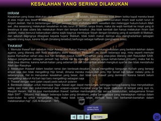 KE TOPIK
KESALAHAN YANG SERING DILAKUKAN
IHRAM
Kesalahan yang biasa dilakukan oleh sebagian jamaah haji adalah, bahwa mereka tidak ihram ketika kapal mereka lewat
di atas miqat atau lewat di atas tempat yang sejajar dengan miqat, dan baru melaksanakan ihram saat sudah turun di
Airport Jeddah. Hal ini bertentangan dengan perintah Nabi shallallahu alaihi wasallam dan melanggar hukum-hukum Allah
swt. Jika seseorang melakukan kesalahan ini lalu turun di Jeddah tanpa ihram, maka dia wajib kembali ke miqat yang di
lewatinya di atas udara lalu melakukan ihram dari tempat tersebut. Jika tidak kembali dan hanya melakukan ihram dari
Jeddah, maka menurut kebanyakan ulama wajib baginya membayar fidyah dengan binatang yang di sembelih di Makkah,
dan seluruh dagingnya dibagikan kepada fuqara’ Makkah, tidak boleh makan darinya atau menghadiahkan sebagian
kepada orang kaya, karena fidyah (binatang tersebut) berfungsi sebagai kaffarah (penghapus dosa).
THAWAF
1. Memulai thawaf dari sebelum Hajar Aswad dan Rukun Yamani. Ini merupakan perbuatan yang berlebih-lebihan dalam
agama, yang dilarang oleh Nabi shallallahu alaihi wasallam. Perbuatan ini, dalam beberapa segi, mirip seperti memulai
puasa Ramadhan sehari atau dua hari sebelum masuk bulan Ramadhan yang jelas-jelas dilarang oleh Rasulullah SAW.
Adapun pengakuan sebagian jamaah haji bahwa hal itu dilakukan sebagai upaya kehati-hatian (ihtiyath), maka hal itu
tidak bisa diterima, karena kehati-hatian yang sebenarnya dan bermanfaat adalah mengikuti syari’at dan tidak mendahului
Allah dan Rasulnya
2. Melakukan thaawaf dalam keadan ramai dan berdesak-desakan, hanya mengelilingi bangunan Ka’bah yang bersegi
empat saja dan tidak mengelilingi Hijir Ismail, dimana mereka masuk dari pintu Hijir Ismail dan keluar melalui pintu di
seberangnya. Hal ini merupakan kesalahan yang besar, dan tidak sah thawaf yang demikian, karena berarti belum
mengelilingi seluruh Ka’bah tapi baru mengelilingi sebagian saja
3. Thawaf dengan raml (jalan cepat) pada seluruh putaran
4. Berdesak-desakan untuk mencapai Hajar Aswad agar dapat menciumya, sehingga kadang-kadang bisa menyebabkan
saling caci maki dan pukul-memukul dan ucapan-ucapan mungkar yang tak layak dilakukan di tempat yang suci ini,
Masjidil Haram. Hal ini bisa membatalkan thawaf, bahkan membatalkan haji secara keseluruhan, sebagaimana firman
Allah SWT : “(Musim) Haji adalah beberapa bulan yang dimaklumi, maka barangsiapa yang menetapkan niatnya dalam
bulan-bulan itu untuk mengerjakan haji, maka tidak boleh rafats, berbuat fasiq dan berbantah-bantahan dalam
melaksanakan haji”. (QS Al-Baqarah : 197)
LIHAT SLIDE
BERIKUTNYA
26
 