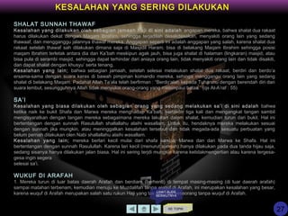 KE TOPIK
KESALAHAN YANG SERING DILAKUKAN
SHALAT SUNNAH THAWAF
Kesalahan yang dilakukan oleh sebagian jamaah haji di sini adalah angapan mereka, bahwa shalat dua rakaat
harus dilakukan dekat dengan Maqam Ibrahim, sehingga terjadilah desakdesakan, menyakiti orang lain yang sedang
thawaaf, dan mengganggu jalannya thawaf mereka. Anggapan seperti ini adalah anggapan yang salah, karena shalat dua
rakaat setelah thawaf sah dilakukan dimana saja di Masjidil Haram; bisa di belakang Maqam Ibrahim sehingga posisi
maqam Ibrahim terletak antara dia dan Ka’bah meskipun agak jauh, bisa juga shalat di halaman (lingkaran) masjid, atau
bisa pula di serambi masjid, sehingga dapat terhindar dari aniaya orang lain, tidak menyakiti orang lain dan tidak disakiti,
dan dapat shalat dengan khusyu’ serta tenang.
Kesalahan yang lain; bahwa sebagian jamaah, setelah selesai melakukan shalat dua rakaat, berdiri dan berdo’a
ersama-sama dengan suara keras di bawah pimpinan komando mereka, sehinga menggangu orang lain yang sedang
shalat di belakang Maqam. Padahal Allah Ta’ala telah berfirman : “Berdo’alah kepada Tuhanmu dengan berendah diri dan
suara lembut, sesungguhnya Allah tidak menyukai orang-orang yang melampaui batas.” (qs Al-A’raf : 55)
SA’I
Kesalahan yang biasa dilakukan oleh sebagian orang yang sedang melakukan sa’i di sini adalah bahwa
ketika naik ke bukit Shafa dan Marwa mereka menghadap Ka’bah, bertakbir tiga kali dan mengangkat tangan sambil
mengisyaratkan dengan tangan mereka sebagaimana mereka lakukan dalam shalat, kemudian turun dari bukit. Hal ini
bertentangan dengan sunnah Rasulullah shallallahu alaihi wasallam. Untuk itu, hendaknya mereka melakukan sesuai
dengan sunnah jika mungkin, atau meninggalkan kesalahan tersebut dan tidak megada-ada sesuatu perbuatan yang
belum pernah dilakukan olen Nabi shallallahu alaihi wasallam.
Kesalahan yang lain; mereka berlari kecil mulai dari shafa sampai Marwa dan dari Marwa ke Shafa. Hal ini
bertentangan dengan sunnah Rasulullah. Karena lari kecil (menurut sunnah) hanya dilakukan pada dua tanda hijau saja,
sedang sisanya hanya dilakukan jalan biasa. Hal ini sering terjdi mungkin karena ketidakmengertian atau karena tergesa-
gesa ingin segera
selesai sa’i.
WUKUF DI ARAFAH
1. Mereka turun di luar batas daerah Arafah dan berdiam (berhenti) di tempat masing-masing (di luar daerah arafah)
sampai matahari terbenam, kemudian menuju ke Muzdalifah tanpa wuquf di Arafah, ini merupakan kesalahan yang besar,
karena wuquf di Arafah merupakan salah satu rukun Haji yang tak sah Haji seseorang tanpa wuquf di Arafah.LIHAT SLIDE
BERIKUTNYA
27
 