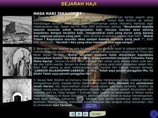 SEJARAH HAJI
MASA NABI IBRAHIM AS :
1. Sejarah Haji tidak bisa terlepas dari sejarah pembangunan Ka’bah seperti yang
diperintahkan Allah SWT kepada Nabi Ibrahim as. Ketika Nabi Ibrahim as. selesai
membangun Ka’bah, Allah SWT memerintahkannya untuk menyeru manusia agar
melaksanakan haji. Dalam hal ini, Allah SWT berfirman, artinya, "Serukanlah kepada
seluruh manusia untuk mengerjakan haji, niscaya mereka akan datang
kepadamu dengan berjalan kaki, mengendarai unta yang kurus yang datang
dari segenap penjuru yang jauh“. Nabi Ibrahim as berkata kepada Allah SWT, "Wahai
Tuhan ! Bagaimana suaraku akan sampai kepada manusia yang jauh ?“, Allah
SWT berfirman, "Serulah ! Aku yang akan membuat suaramu sampai“.
2. Kemudian Nabi Ibrahim as naik ke Jabal Qubays (sebuah bukit di selatan Ka’bah) dan
memasukkan jari tangannya ke telinganya sambil menghadapkan wajahnya ke Timur dan
Barat beliau berseru, "Wahai sekalian manusia telah diwajibkan kepadamu
menunaikan ibadah haji ke Baitul Atiq, maka sambutlah perintah Tuhanmu Yang
Maha Agung“. Seruan tersebut telah didengar oleh setiap yang berada dalam sulbi laki-
laki dan rahim wanita. Seruan itu disambut oleh orang yang telah ditetapkan dalam ilmu
Allah SWT bahwa ia akan melaksanakan haji, sampai hari Kiamat mereka berkata,
“LABBAIK ALLAAHUMMA LABBAIK”, artinya, "Telah saya penuhi panggilan-Mu, Ya
Allah! Telah saya penuhi panggilan-Mu“.
3. Seusai Nabi Ibrahim as menyeru manusia untuk melaksanakan haji, malaikat Jibril as
mengajaknya pergi. Kepada beliau diperlihatkan bukit Safa, Marwah dan perbatasan
tanah Haram, lalu diperintahkan untuk menancapkan batu-batu pertanda. Ibrahim as
adalah orang yang pertama menegakkan batasan tanah Haram setelah ditunjukkan oleh
malaikat Jibril as. Pada tanggal 7 Zulhijah, Nabi Ibrahim as berkhutbah di Mekah ketika
matahari condong ke Barat (tergelincir), sementara Nabi Ismail as duduk mendengarkan.
Pada esok harinya, keduanya keluar berjalan kaki sambil bertalbiyah dalam keadaan
berihram. Masing-masing membawa bekal makanan dan tongkat untuk bersandar. Hari
itu dinamakan hari Tarwiah.
KE TOPIK
3
LIHAT SLIDE
BERIKUTNYA
 