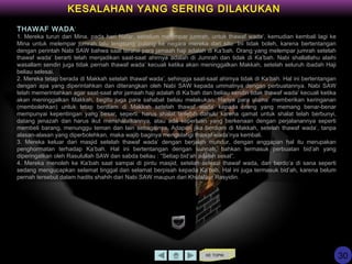 KE TOPIK
THAWAF WADA’
1. Mereka turun dari Mina, pada hari Nafar, sebelum melempar jumrah, untuk thawaf wada’, kemudian kembali lagi ke
Mina untuk melempar jumrah lalu lengsung pulang ke negara mereka dari situ. Ini tidak boleh, karena bertentangan
dengan perintah Nabi SAW bahwa saat terahir para jamaah haji adalah di Ka’bah. Orang yang melempar jumrah setelah
thawaf wada’ berarti telah menjadikan saat-saat ahirnya adalah di Jumrah dan tidak di Ka’bah. Nabi shallallahu alaihi
wasallam sendiri juga tidak pernah thawaf wada’ kecuali ketika akan meninggalkan Makkah, setelah seluruh ibadah Haji
beliau selesai.
2. Mereka tetap berada di Makkah setelah thawaf wada’, sehingga saat-saat ahirnya tidak di Ka’bah. Hal ini bertentangan
dengan apa yang diperintahkan dan diterangkan oleh Nabi SAW kepada ummatnya dengan perbuatannya. Nabi SAW
telah memerintahkan agar saat-saat ahir jamaah haji adalah di Ka’bah dan beliau sendiri tidak thawaf wada’ kecuali ketika
akan meninggalkan Makkah, begitu juga para sahabat beliau melakukan. Hanya para ulama’ memberikan keringanan
(membolehkan) untuk tetap berdiam di Makkah setelah thawaf wada’ kepada orang yang memang benar-benar
mempunyai kepentingan yang besar, seperti: harus shalat terlebih dahulu karena qamat untuk shalat telah berbunyi,
datang jenazah dan harus ikut menshalatkannya, atau ada keperluan yang berkenaan dengan perjalanannya seperti
membeli barang, menunggu teman dan lain sebagainya. Adapun jika berdiam di Makkah, setelah thawaf wada’, tanpa
alasan-alasan yang diperbolehkan, maka wajib baginya mengulangi thawaf wada’nya kembali.
3. Mereka keluar dari masjid setelah thawaf wada’ dengan berjalan mundur, dengan anggapan hal itu merupakan
penghormatan terhadap Ka’bah. Hal ini bertentangan dengan sunnah, bahkan termasuk perbuatan bid’ah yang
diperingatkan oleh Rasulullah SAW dan sabda beliau : “Setiap bid’ah adalah sesat”.
4. Mereka menoleh ke Ka’bah saat sampai di pintu masjid, setelah selesai thawaf wada, dan berdo’a di sana seperti
sedang mengucapkan selamat tinggal dan selamat berpisah kepada Ka’bah. Hal ini juga termasuk bid’ah, karena belum
pernah tersebut dalam hadits shahih dari Nabi SAW maupun dari Khulafaur Rasyidin.
KESALAHAN YANG SERING DILAKUKAN
30
 