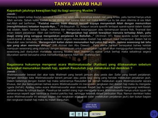 KE TOPIK
TANYA JAWAB HAJI
LIHAT SLIDE
BERIKUTNYA
Kapankah jatuhnya kewajiban haji itu bagi seorang Muslim ?
Jawab :
Memang dalam setiap ibadah termasuk ibadah haji salah satu syaratnya adalah niat yang ikhlas, yaitu berniat hanya untuk
Allah semata. Sebab kalau ibadah itu tak diiringi niat karena Allah swt maka ibadahnya itu tak akan diterima di sisi Allah
swt.Allah swt berfirman, ”Padahal mereka tidak disuruh kecuali supaya menyembah Allah dengan memurnikan
(mengikhlaskan) ketaatan kepada-Nya... ” (Al-Bayyinah: 5). Adapun secara spesifik terdapat syarat-syarat dalam ibadah
haji adalah, Islam, berakal, baligh, merdeka dan mempunyai kesanggupan atau kemampuan secara fisik, finansial dan
aman dalam perjalanan. Allah swt berfirman, ”...Mengerjakan haji adalah kewajiban manusia terhadap Allah, yaitu
(bagi) orang yang sanggup mengadakan perjalanan ke Baitullah...” (Al-Imran: 97). Maka apabila sudah terpenuhi
syarat-syarat di atas sejatinya seorang Muslim segera menunaikan ibadah haji sebelum maut menjemput. Dalam hal ini
Rasulullah saw bersabda, “Bersegeralah kalian dalam menunaikan haji-yakni haji wajib-, karena seseorang tak tahu
apa yang akan menimpa dirinya” (HR Ahmad dan Abu Dawud) . Para ulama bahkan bersepakat bahwa ketidak
mampuan seseorang yang didahului dengan kemampuan untuk mengerjakan haji tidak akan menggugurkan kewajiban haji
seseorang.Jadi dianjurkan manakala seorang Muslim telah memenuhi syarat untuk berhaji maka sebaiknya segera
ditunaikan sambil berusaha untuk meniatkannya karena Allah swt.Wallahua'lam
Bagaimana hukumnya mengenai acara Waliimatussafar (Ratiban) yang dilaksanakan sebelum
berangkat menunaikan ibadah haji, apakah Rasulullah juga melakukan hal demikian ?
Jawab :
Waliimatussafar berasal dari akar kata Waliimah yang berarti jamuan atau pesta dan Safar yang berarti perjalanan.
Dengan demikian kata Waliimatussafar berarti jamuan atau pesta bagi orang yang hendak melakukan perjalanan jauh.
Dalam kaitannya dengan ibadah haji maka sebenarnya Rasulullah tak pernah melakukan acara Waliimatussafar secara
khusus, dan jika berkeyakinan bahwa acara Waliimatussafar ini merupakan rangkaian dari ibadah haji maka itu mengada-
ngada (bid’ah). Apalagi kalau acara Waliimatussafar akan merusak ibadah haji itu sendiri seperti mengurangi keikhlasan,
padahal ikhlas itu ruhnya ibadah. Pasalnya tak sedikit orang ingin menggelar acara Waliimatussafar hanya untuk tujuan tak
seharusnya seperti agar nantinya ia disebut pak/ibu haji, sehingga terjebak dalam perbuatan Riya. Namun demikian kalau
acara Waliimatussafar ini sebagai bagian dari rangkaian adab-adab safar (melakukan perjalanan jauh) dan bukan bagian
dari rangkaian ibadah haji maka itu malah dianjurkan.
31
 