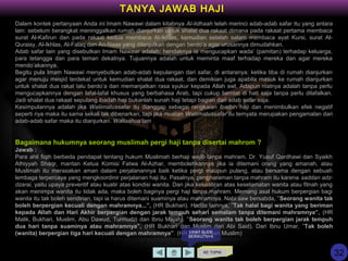 Dalam kontek pertanyaan Anda ini Imam Nawawi dalam kitabnya Al-Iidhaah telah merinci adab-adab safar itu yang antara
lain: sebelum berangkat meninggalkan rumah dianjurkan untuk shalat dua rakaat dimana pada rakaat pertama membaca
surat Al-Kafirun dan pada rakaat kedua membaca Al-Ikhlas, kemudian setelah salam membaca ayat Kursi, surat Al-
Quraisy, Al-Ikhlas, Al-Falaq dan An-Naas yang dilanjutkan dengan berdo’a agar urusannya dimudahkan.
Adab safar lain yang disebutkan Imam Nawawi adalah: hendaknya ia mengucapkan wada’ (pamitan) terhadap keluarga,
para tetangga dan para teman dekatnya. Tujuannya adalah untuk meminta maaf terhadap mereka dan agar mereka
mendo’akannya.
Begitu pula Imam Nawawi menyebutkan adab-adab kepulangan dari safar, di antaranya: ketika tiba di rumah dianjurkan
agar menuju mesjid terdekat untuk kemudian shalat dua rakaat, dan demikian juga apabila masuk ke rumah dianjurkan
untuk shalat dua rakat lalu berdo’a dan memanjatkan rasa syukur kepada Allah swt. Adapun niatnya adalah tanpa perlu
mengucapkannya dengan lafal-lafal khusus yang berbahasa Arab, tapi cukup berniat di hati saja tanpa perlu dilafalkan.
Jadi shalat dua rakaat sepulang ibadah haji bukanlah sunah haji tetapi bagian dari adab safar saja.
Kesimpulannya adalah jika Waliimatussafar itu dianggap sebagai rangkaian ibadah haji dan menimbulkan efek negatif
seperti riya maka itu sama sekali tak dibenarkan, tapi jika muatan Waliimatussafar itu ternyata merupakan pengamalan dari
adab-adab safar maka itu dianjurkan. Wallaahua'lam
Bagaimana hukumnya seorang muslimah pergi haji tanpa disertai mahrom ?
Jawab :
Para ahli fiqih berbeda pendapat tentang hukum Muslimah berhaji wajib tanpa mahram. Dr. Yusuf Qardhawi dan Syaikh
Athiyyah Shaqr, mantan Ketua Komisi Fatwa Al-Azhar, membolehkannya jika ia ditemani orang yang amanah, atau
Muslimah itu merasakan aman dalam perjalanannya baik ketika pergi maupun pulang, atau bersama dengan sebuah
lembaga terpercaya yang mengkoordinir perjalanan haji itu. Pasalnya, pengharaman tanpa mahram itu karena saddan adz-
dzarai, yaitu upaya preventif atau kuatir atas kondisi wanita. Dan jika kekuatiran atas keselamatan wanita atau fitnah yang
akan menimpa wanita itu tidak ada, maka boleh baginya pergi haji tanpa mahram. Memang asal hukum berpergian bagi
wanita itu tak boleh sendirian, tapi ia harus ditemani suaminya atau mahramnya. Nabi saw bersabda, ”Seorang wanita tak
boleh berpergian kecuali dengan mahramnya...”, (HR Bukhari). Hadits lainnya, ”Tak halal bagi wanita yang beriman
kepada Allah dan Hari Akhir berpergian dengan jarak tempuh sehari semalam tanpa ditemani mahramnya”, (HR
Malik, Bukhari, Muslim, Abu Dawud, Turmudzi dan Ibnu Majah). ”Seorang wanita tak boleh berpergian jarak tempuh
dua hari tanpa suaminya atau mahramnya”, (HR Bukhari dan Muslim dari Abi Said). Dari Ibnu Umar, ”Tak boleh
(wanita) berpergian tiga hari kecuali dengan mahramnya”. (HR Bukhari dan Muslim)
KE TOPIK
TANYA JAWAB HAJI
LIHAT SLIDE
BERIKUTNYA
32
 