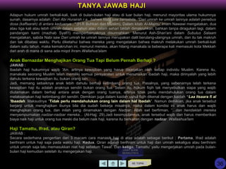 KE TOPIK
TANYA JAWAB HAJI
LIHAT SLIDE
BERIKUTNYA
Adapun hukum umrah berkali-kali, baik di bulan-bulan haji atau di luar bulan haji, menurut mayoritas ulama hukumnya
sunah, dasarnya adalah: Dari Abi Hurairah r.a., bahwa Nabi saw bersabda, "Dari umrah ke umrah lainnya adalah penebus
dosa (kaffaarah) di antara keduanya...".(H.R Buhkari dan Muslim). Dalam kitab Al-Majmu' Imam Nawawi mengatakan, dua
atau tiga kali atau lebih umrah dalam setahun atau dalam sehari taklah dimakruhkan, bahkan tanpa diragukan lagi, dalam
pandangan kami (mazhab Syafi'I) memperbanyaknya disunnahkan. Menurut Ash-Shan'ani dalam Subulus Salaam
mengatakan, sabda Nabi saw Dari umrah ke umrah lainnya merupakan dalil berulang-ulangnya umrah, dan itu tak makruh
dan tak dibatasi waktu. Perlu diketahui bahwa mereka yang mengatakan bahwa makruh melakukan umrah berkali-kali
dalam satu tahun, maka kemakruhan ini, menurut mereka, akan hilang manakala ia beberapa kali memasuki kota Mekkah
dari arah di mana di sana ada miqot ihram.Wallahua'alam
Anak Bernazdar Menghajikan Orang Tua Tapi Belum Pernah Berhaji ?
JAWAB :
Ibadah haji hukumnya wajib 'Ain, artinya kewajiban yang harus dikerjakan oleh setiap individu Muslim. Karena itu,
manakala seorang Muslim telah memiliki semua persyaratan untuk menunaikan ibadah haji, maka dirinyalah yang lebih
dahulu terkena kewajiban itu, bukan orang lain.
Jadi, memang sebaiknya anak lebih dahulu berhaji ketimbang orang tua. Pasalnya, yang sebenarnya telah terkena
kewajiban haji itu adalah anaknya sendiri bukan orang tua. Selain itu, hukum fiqih tak menyebutkan siapa yang wajib
diutamakan dalam berhaji antara anak dengan orang tuanya, artinya tidak perlu mendahulukan orang tua dalam
melaksanakan haji ketimbang diri sendiri. Demikian juga dalam kaidah ushul fiqih dikenal dengan kaidah “Laa Itsaara fi al
'Ibaadah. Maksudnya “Tidak perlu mendahulukan orang lain dalam hal Ibadah”. Namun demikian, jika anak tersebut
berjanji untuk menghajikan ibunya bila dia sudah bekerja misalnya, maka dalam kondisi ini anak harus dan wajib
menghajikan orang tua, dan inilah yang dinamakan dengan Nadzar. Allah swt berfirman, ”...dan hendaklah mereka
menyempurnakan nadzar-nadzar mereka... (Al-Hajj: 29).Jadi kesimpulannya, anak tersebut wajib dan harus memberikan
biaya naik haji untuk orang tua meski dia belum naik haji, karena itu berkaitan dengan nadzar .Wallaahua'lam
Haji Tamattu, Ifrad, atau Qiran?
JAWAB :
Secara sederhana pengertian dari 3 macam cara manasik haji di atas adalah sebagai berikut : Pertama, Ifrad adalah
berihram untuk haji saja pada waktu haji. Kedua, Qiran adalah berihram untuk haji dan umrah sekaligus atau berihram
untuk umrah saja lalu memasukkan niat haji sebelum Tawaf. Dan ketiga, Tamattu’ yaitu mengerjakan umrah pada bulan-
bulan haji kemudian setelah itu mengerjakan haji.
36
 