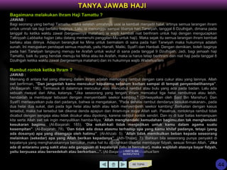 Bagaimana melakukan Ihram Haji Tamattu ?
JAWAB :
Bagi seorang yang berhaji Tamattu, maka setelah umrahnya usai ia kembali menjadil halal, artinya semua larangan ihram
untuk umrah tak lagi berlaku baginya. Lalu, ia menunggu sampai tibanya hari Tarwiyah, tanggal 8 Dzulhijjah, dimana pada
tanggal itu ketika waktu zawal (bergesernya matahari) ia wajib kembali niat berihram untuk haji dengan mengucapkan
Talbiyyah Labbaika hajjan (aku datang memenuhi panggilan-Mu untuk haji). Maka sejak itu semua larangan ihram kembali
berlaku atas dirinya. Adapun berangkat ke Mina untuk bermalam di sana pada hari Tarwiyah maka hukumnya adalah
sunah. Ini merupakan pendapat semua mazhab, yaitu Hanafi, Maliki, Syafi'i dan Hanbali. Dengan demikian, boleh baginya
pada hari Tarwiyah langsung menuju ke Arafah untuk wukuf di sana pada tanggal 9 Dzulhijjah. Jadi, bagi jemaah haji
Tamattu, baik itu yang hendak menuju ke Mina atau ke Arafah, maka ia harus tetap berihram dan niat haji pada tanggal 8
Dzulhijjah ketika waktu zawal (bergesernya matahari) dan ini hukumnya wajib.Wallahua'lam
Rambut rontok ketika Ihram ?
JAWAB :
Memang di antara hal yang dilarang dalam ihram adalah memotong rambut dengan cara cukur atau yang lainnya. Allah
swt berfirman, ”Dan janganlah kamu mencukur kepalamu sebelum korban sampai di tempat penyembelihannya”.
(Al-Baqarah: 196). Termasuk di dalamnya mencukur atau mencabut rambut atau bulu yang ada pada badan. Lalu ada
sebuah riwayat dari Atha, katanya, "Jika seseorang yang tengah ihram mencabut tiga helai rambutnya atau lebih,
hendaklah ia membayar tebusan dengan menyembelih seekor kambing." (Diriwayatkan oleh Said Bin Manshur). Dan
Syafi'i meriwayatkan pula dari padanya, bahwa ia mengatakan, "Pada sehelai rambut dendanya sesukat-makanan-, pada
dua helai dua sukat, dan pada tiga helai atau lebih atau lebih menyembelih seekor kambing”.Berkaitan dengan kasus
tersebut, maka hal tersebut tak dikenai denda apapun dan ihram-nya insya Allah sah. Pasalnya, rontoknya rambut tidak
dicabut dengan sengaja atau tidak dicukur atau dipotong, karena rambut rontok sendiri. Dan ini di luar batas kemampuan
kita serta Allah swt tak ingin menyulitkan hamba-Nya, ”Allah menghendaki kemudahan bagimu,dan tak menghendaki
kesukaran bagimu. (Al-Baqarah: 185). “Dia sekali-kali tidak menjadikan untuk kamu dalam agama suatu
kesempitan”. (Al-Baqarah: 78), ”Dan tidak ada dosa atasmu terhadap apa yang kamu khilaf padanya, tetapi (yang
ada dosanya) apa yang disengaja oleh hatimu”. (Al-Ahzab: 5). ”Allah tidak memikulkan beban kepada seseorang
melainkan (sekedar) apa yang Allah berikan kepadanya”. (Ath-Thalaq: 7). Bahkan bila seseorang punya penyakit di
kepalanya yang mengharuskannya bercukur, maka hal itu dibolehkan disertai membayar fidyah, sesuai firman Allah, ”Jika
ada di antaramu yang sakit atau ada gangguan di kepalanya (lalu ia bercukur), maka wajiblah atasnya bayar fidyah,
yaitu berpuasa atau bersedekah atau berkorban...”. (Al-Baqarah: 196).Wallaahua'lam
KE TOPIK
TANYA JAWAB HAJI
LIHAT SLIDE
BERIKUTNYA
44
 