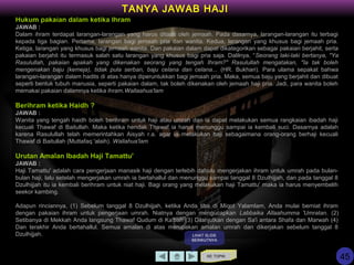 Hukum pakaian dalam ketika Ihram
JAWAB :
Dalam ihram terdapat larangan-larangan yang harus ditaati oleh jemaah. Pada dasarnya, larangan-larangan itu terbagi
kepada tiga bagian. Pertama, larangan bagi jemaah pria dan wanita. Kedua, larangan yang khusus bagi jemaah pria.
Ketiga, larangan yang khusus bagi jemaah wanita. Dan pakaian dalam dapat dikategorikan sebagai pakaian berjahit, serta
pakaian berjahit itu termasuk salah satu larangan yang khusus bagi pria saja. Dalilnya, “Seorang laki-laki bertanya, "Ya
Rasulullah, pakaian apakah yang dikenakan seorang yang tengah Ihram?" Rasulullah mengatakan, "Ia tak boleh
mengenakan baju (kemeja), tidak pula serban, baju celana dan celana... (HR. Bukhari). Para ulama sepakat bahwa
larangan-larangan dalam hadits di atas hanya diperuntukkan bagi jemaah pria. Maka, semua baju yang berjahit dan dibuat
seperti bentuk tubuh manusia, seperti pakaian dalam, tak boleh dikenakan oleh jemaah haji pria. Jadi, para wanita boleh
memakai pakaian dalamnya ketika ihram.Wallaahua'lam
Berihram ketika Haidh ?
JAWAB :
Wanita yang tengah haidh boleh berihram untuk haji atau umrah dan ia dapat melakukan semua rangkaian ibadah haji
kecuali Thawaf di Baitullah. Maka ketika hendak Thawaf ia harus menunggu sampai ia kembali suci. Dasarnya adalah
karena Rasulullah telah memerintahkan Aisyah r.a. agar ia melakukan haji sebagaimana orang-orang berhaji kecuali
Thawaf di Baitullah (Muttafaq 'alaih). Wallahua'lam
Urutan Amalan Ibadah Haji Tamattu'
JAWAB :
Haji Tamattu' adalah cara pengerjaan manasik haji dengan terlebih dahulu mengerjakan ihram untuk umrah pada bulan-
bulan haji, lalu setelah mengerjakan umrah ia bertahallul dan menunggu sampai tanggal 8 Dzulhijjah, dan pada tanggal 8
Dzulhijjah itu ia kembali berihram untuk niat haji. Bagi orang yang melakukan haji Tamattu' maka ia harus menyembelih
seekor kambing.
Adapun rinciannya, (1) Sebelum tanggal 8 Dzulhijjah, ketika Anda tiba di Miqot Yalamlam, Anda mulai berniat ihram
dengan pakaian ihram untuk pengerjaan umrah. Niatnya dengan mengucapkan Labbaika Allaahumma 'Umratan. (2)
Setibanya di Mekkah Anda langsung Thawaf Qudum di Ka'bah (3) Dilanjutkan dengan Sa'i antara Shafa dan Marwah (4)
Dan terakhir Anda bertahallul. Semua amalan di atas merupakan amalan umrah dan dikerjakan sebelum tanggal 8
Dzulhijjah.
KE TOPIK
TANYA JAWAB HAJI
LIHAT SLIDE
BERIKUTNYA
45
 