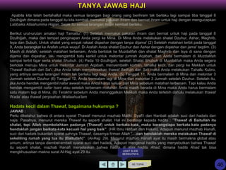 Apabila kita telah bertahallul maka semua larangan bagi orang yang berihram tak berlaku lagi sampai tiba tanggal 8
Dzulhijjah dimana pada tanggal itu kita kembali memakai pakaian ihram dan berniat ihram untuk haji dengan mengucapkan
Labbaika Allaahumma Hajjan. Sejak itu semua larangan ihram kembali berlaku.
Berikut urut-urutan amalan haji Tamattu': (1) Setelah memakai pakaian ihram dan berniat untuk haji pada tanggal 8
Dzulhijjah, maka dari tempat penginapan Anda pergi ke Mina. Di Mina Anda melakukan shalat Dzuhur, Ashar, Maghrib,
Isya dan Subuh. Untuk shalat yang empat rakaat diqashar dengan tanpa dijama' (2) Setelah matahari terbit pada tanggal
9, Anda berangkat ke Arafah untuk wuquf. Di Arafah Anda shalat Dzuhur dan Ashar dengan diqashar dan jama' taqdim. (3)
Masih di Arafah, setelah matahari terbenam, Anda bertolak ke Muzdalifah dan shalat Maghrib dan Isya di sana dengan
dijama dan diqashar, lalu mengambil batu kerikil untuk melontar jumrah Aqabah, dan Anda bermalam di Muzdalifah
sampai terbit fajar serta shalat Shubuh. (4) Pada 10 Dzulhijjah, setelah Shalat Shubuh di Muzdalifah maka Anda segera
bertolak menuju Mina untuk melontar Jumrah Aqabah, menyembelih korban, tahallul kecil, dan pergi ke Mekkah untuk
Thawaf Ifadhah dan Sa'i. Jika Anda telah menyelesaikan thawaf Ifadhah dan Sa'i maka Anda melakukan Tahallu Kubro,
yang artinya semua larangan ihram tak berlaku lagi bagi Anda. (5) Tanggal 11, Anda bermalam di Mina dan melontar 3
Jumrah setelah Dzuhur (6) Tanggal 12, Anda bermalam lagi di Mina dan melontar 3 Jumrah setelah Dzuhur. Setelah itu,
jika Anda hendak mengambil nafar awwal maka Anda harus keluar dari Mina sebelum matahari terbenam. Tapi kalau Anda
hendak mengambil nafar tsani atau setelah terbenam matahari Anda masih berada di Mina maka Anda harus bermalam
satu malam lagi di Mina. (6) Terakhir sebelum Anda meninggalkan Mekkah maka Anda terlebih dahulu melakukan thawaf
Wada' atau thawaf perpisahan.Wallaahua'lam
Hadats kecil dalam Thawaf, bagaimana hukumnya ?
JAWAB :
Perlu diketahui bahwa di antara syarat Thawaf menurut mazhab Maliki, Syafi’i dan Hanbali adalah suci dari hadats dan
najis. Pasalnya, menurut mereka Thawaf itu seperti shalat. Hal ini berdasar kepada hadits : ”Thawaf di Baitullah itu
shalat, tapi Allah membolehkan padanya (Thawaf) untuk berkata-kata, maka barangsiapa berkata-kata padanya
hendaklah jangan berkata-kata kecuali hal yang baik”. (HR Ibnu Hibban dan Hakim). Adapun menurut mazhab Hanafi,
suci dari hadats bukanlah syarat sahnya Thawaf, dasarnya firman Allah ”…dan hendaklah mereka melakukan Thawaf di
sekeliling rumah yang tua itu (Baitullah)”. (Al-Hajj: 29). Menurut mazhab Hanafi ayat itu masih bermakna global atau
umum, artinya tanpa diembel-embeli syarat suci dari hadats. Adapun mengenai hadits yang menyebutkan bahwa Thawaf
itu seperti shalat, mazhab Hanafi menjelaskan bahwa hadits di atas hadits Ahad, dimana hadits Ahad tak bisa
mengkhususkan makna surat Al-Hajj ayat 29 itu.
KE TOPIK
TANYA JAWAB HAJI
LIHAT SLIDE
BERIKUTNYA
46
 