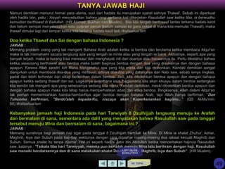 Namun demikian menurut hemat para ulama, suci dari hadats itu merupakan syarat sahnya Thawaf. Sebab ini diperkuat
oleh hadits lain, yaitu : Aisyah menyebutkan bahwa yang pertama kali dikerjakan Rasulullah saw ketika tiba, ia berwudhu
kemudian berthawaf di Baitullah. (HR Ahmad, Bukhari dan Muslim) . Bila kita tengah berthawaf lantas terkena hadats kecil
dan belum sempat menyelesaikan satu putaran penuh (belum sampai ke garis coklat di mana kita memulai Thawaf), maka
thawaf dimulai lagi dari tempat ketika kita terkena hadats kecil tadi.Wallaahua’lam
Doa ketika Thawaf dan Sai dengan bahasa Indonesia ?
JAWAB :
Memang problem orang yang tak mengerti Bahasa Arab adalah ketika ia berdoa dan terutama ketika membaca Alqur'an
maka ia tak memahami secara langsung apa yang tengah ia minta atau yang tengah ia baca. Akibatnya, seperti apa yang
banyak terjadi, maka ia kurang bisa meresapi dan menghayati inti dari doanya atau bacaannya itu. Perlu diketahui bahwa
ketika seseorang berthawaf atau berdoa maka boleh baginya berdoa dengan doa yang disukainya dan dengan bahasa
apapun. Karena Allah sendiri toh Maha Mengetahui apa yang kita minta dan kita mohonkan. Kendati demikian sangat
dianjurkan untuk membaca doa-doa yang ma'tsuur, artinya doa-doa yang datangnya dari Nabi saw, sebab isinya ringkas,
padat dan lebih terhindar dari sikap berlebihan dalam berdoa. Jadi, kita dibolehkan berdoa apapun dan dengan bahasa
apapun ketika sedang thawaf dan sai. Logikanya sederhana saja, bagaimana kita akan khusyu dalam berdoa sedangkan
kita sendiri tak mengerti apa yang sebenarnya sedang kita minta. Kendati demikian, meski dibolehkan berdoa apapun dan
dengan bahasa apapun maka kita tetap harus memperhatikan adab dan etika berdoa. Ringkasnya, Allah dalam Alqur'an
tak pernah memerintahkan hamba-hamba-Nya agar berdoa dengan bahasa Arab, tapi Allah hanya berfirman, ”Dan
Tuhanmu berfirman, "Berdo'alah kepada-Ku, niscaya akan Kuperkenankan bagimu..." (QS Al-Mu'min:
60).Wallaahua'lam
Kebanyakan jamaah haji Indonesia pada hari Tarwiyah 8 Dzulhijjah langsung menuju ke Arafah
dan bermalam di sana, sementara ada dalil yang menyatakan bahwa Rasulullah saw pada tanggal
tersebut menuju Mina dan bermalam di sana, bagaimana ini ?
JAWAB :
Memang sunahnya bagi jemaah haji agar pada tanggal 8 Dzulhijjah bertolak ke Mina. Di Mina ia shalat Zhuhur, Ashar,
Maghrib, Isya dan Subuh pada tiap-tiap waktunya dengan cara diqashar masing-masing dua rakaat kecuali Maghrib dan
Subuh. Semua shalat itu tanpa dijama'. Hal ini seperti hadits Jabir bin Abdullah ketika menceritakan hajinya Rasulullah
saw, katanya : ”Tatkala tiba hari Tarwiyyah, mereka pun bertolak menuju Mina lalu berihram dengan haji. Rasulullah
saw menaiki kendaraannya dan di sana melakukan shalat Dzuhur, Ashar, Maghrib, Isya dan Subuh”. (HR Muslim).
KE TOPIK
TANYA JAWAB HAJI
LIHAT SLIDE
BERIKUTNYA
49
 