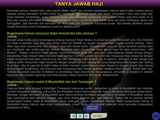 Kemudian semua mazhab fiqih, yaitu Hanafi, Maliki, Syafi'i dan Hanbali menjelaskan maksud dalil di atas, mereka semua
sepakat bahwa bermalam di Mina pada hari Tarwiyyah hukumnya sunah dan bukan merupakan rukun atau wajib haji.
Imam Nawawi mengatakan, maka menurut sunah pula hendaklah seseorang menunaikan shalat yang lima waktu itu di
Mina dan supaya bermalam di sana pada tanggal 8, yang hukumnya ialah sunah serta tak perlu membayar denda jika
ketinggalan. Jadi bertolak dan bermalam ke Mina pada hari Tarwiyyah hukumnya sunah, tapi kendati demikian jemaah
sangat dianjurkan untuk menjalankan sunah ini.Wallahua'lam
Bagaimana hukum mencium Hajar Aswad dan tata caranya ?
JAWAB :
Banyak sekali hadits yang menyinggung tentang mencium Hajar Aswad, di antaranya hadits Rasulullah saw, Dari Abdullah
bin Sarjis ra berkata, saya lihat yang botak, Umar bin Khattab ra, tengah mencium Hajar Aswad sembari berkata, “Demi
Allah saya akan menciummu, dan sungguh saya tahu bahwa kamu hanyalah batu yang tak dapat memberi manfaat atau
pun madharat, dan andai saya tak melihat Rasulullah telah menciummu maka niscya saya tak akan menciummu.” (HR
Muslim) . Adapun mencium Hajar Aswad hukumnya sunah serta tata cara atau adab-adabnya adalah dimulai dengan
menghadap Hajar Aswad ketika memulai tawaf sembari membaca takbir dan tahlil lalu mengusap Hajar Aswad itu dengan
kedua tangannya kemudian menciumnya dan jika memungkinkan manaruh pipi di atasnya. Jika cara di atas sangat sulit
maka ia boleh menyentuh Hajar Aswad itu dengan tangannya atau barang lain yang dipegangnya lalu tangan atau barang
itu ia cium. Jika ini juga tak mungkin maka ia boleh memberi isyarat kepada Hajar Aswad itu dengan tangan atau barang
lainnya seperti tongkatnya. Jadi mencium atau mengusap Hajar Aswad dilakukan sebelum tawaf dimulai. Sabda Nabi saw,
Tatkala Rasulullah saw tiba di Makkah ia mendatangi Hajar Aswad lalu mengusapnya, kemudian ia berjalan di sebelah
kanannya dan berjalan cepat tiga kali serta berjalan biasa empat kali (bertawaf)..Wallahua’lam
Bagaimaan hukum mabit di Muzdalifah dan hari Tarwiyyah ?
JAWAB :
Pergi ke Mina pada tanggal 8 Dzulhijjah (Tarwiyyah) hukumnya sunah. Sementara itu mabit di Muzdalifah dan melontar
Jumrah merupakan wajib haji, artinya bila tak dikerjakan maka hajinya tetap sah namun dia harus membayar denda (dam).
Berkaitan dengan bermalam di Muzdalifah para ulama berbeda pendapat apakah harus bermalam di Muzdalifah sampai
fajar menyingsing atau sekedar singgah saja untuk shalat Maghrib dan 'Isya (dijama'). Dalam hal ini mazhab Hanbali
berpendapat bahwa mabit di Muzdalifah hanya setengah malam. Sementara mazhab Maliki berpendapat bahwa di
Muzdalifah hanya mampir saja untuk melaksanakan shalat fardhu dan istirahat sebentar untuk kemudian melanjutkan
perjalanan ke Mina.
KE TOPIK
TANYA JAWAB HAJI
LIHAT SLIDE
BERIKUTNYA
48
 