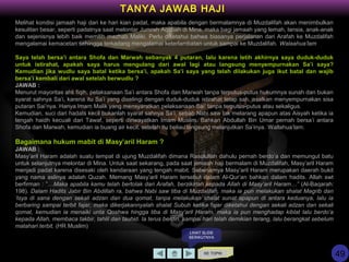 Melihat kondisi jamaah haji dari ke hari kian padat, maka apabila dengan bermalamnya di Muzdalifah akan menimbulkan
kesulitan besar, seperti padatnya saat melontar Jumrah Aqobah di Mina, maka bagi jamaah yang lemah, lansia, anak-anak
dan sejenisnya lebih baik memilih mazhab Maliki. Perlu diketahui bahwa biasanya perjalanan dari Arafah ke Muzdalifah
mengalamai kemacetan sehingga terkadang mengalamai keterlambatan untuk sampai ke Muzdalifah. Walaahua’lam
Saya telah bersa’i antara Shofa dan Marwah sebanyak 4 putaran, lalu karena letih akhirnya saya duduk-duduk
untuk istirahat, apakah saya harus mengulang dari awal lagi atau langsung menyempurnakan Sa’i saya?
Kemudian jika wudlu saya batal ketika bersa’i, apakah Sa’i saya yang telah dilakukan juga ikut batal dan wajib
bersa’i kembali dari awal setelah berwudlu ?
JAWAB :
Menurut mayoritas ahli fiqih, pelaksanaan Sa’i antara Shofa dan Marwah tanpa terputus-putus hukumnya sunah dan bukan
syarat sahnya Sa’i, karena itu Sa’i yang diselingi dengan duduk-duduk istirahat tetap sah, asalkan menyempurnakan sisa
putaran Sai’nya. Hanya Imam Malik yang mensyaratkan pelaksanaan Sai’ tanpa terputus-putus atau sekaligus.
Kemudian, suci dari hadats kecil bukanlah syarat sahnya Sa’i, sebab Nabi saw tak melarang apapun atas Aisyah ketika ia
tengah haidh kecuali dari Tawaf, seperti diriwayatkan Imam Muslim. Bahkan Abdullah Bin Umar pernah bersa’i antara
Shofa dan Marwah, kemudian ia buang air kecil, setelah itu beliau langsung melanjutkan Sa’inya. Wallahua’lam.
Bagaimana hukum mabit di Masy’aril Haram ?
JAWAB :
Masy’aril Haram adalah suatu tempat di ujung Muzdalifah dimana Rasulullah dahulu pernah berdo’a dan memungut batu
untuk selanjutnya melontar di Mina. Untuk saat sekarang, pada saat jemaah haji bermalam di Muzdalifah, Masy’aril Haram
menjadi padat karena disesaki oleh kendaraan yang tengah mabit. Sebenarnya Masy’aril Haram merupakan daerah bukit
yang nama aslinya adalah Quzah. Memang Masy’aril Haram tersebut dalam Al-Qur’an bahkan dalam hadits. Allah swt
berfirman : ”…Maka apabila kamu telah bertolak dari Arafah, berzikirlah kepada Allah di Masy’aril Haram…” (Al-Baqarah:
198). Dalam Hadits Jabir Bin Abdillah ra, bahwa Nabi saw tiba di Muzdalifah, maka ia pun melakukan shalat Magrib dan
‘Isya di sana dengan sekali adzan dan dua qomat, tanpa melakukan shalat sunat apapun di antara keduanya, lalu ia
berbaring sampai terbit fajar, maka dikerjakannyalah shalat Subuh ketika fajar diketahui dengan sekali adzan dan sekali
qomat, kemudian ia menaiki unta Qoshwa hingga tiba di Masy’aril Haram, maka ia pun menghadap kiblat lalu berdo’a
kepada Allah, membaca takbir, tahlil dan tauhid. Ia terus berdiri, sampai hari telah demikian terang, lalu berangkat sebelum
matahari terbit. (HR Muslim)
KE TOPIK
TANYA JAWAB HAJI
LIHAT SLIDE
BERIKUTNYA
49
 