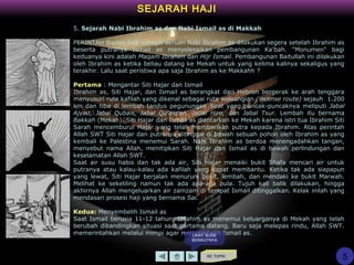 SEJARAH HAJI
5. Sejarah Nabi Ibrahim as dan Nabi Ismail as di Makkah
PERINTAH ibadah haji sebagai seruan Nabi Ibrahim as dilakukan segera setelah Ibrahim as
beserta putranya Ismail as menyelesaikan pembangunan Ka’bah. "Monumen" bagi
keduanya kini adalah Maqam Ibrahim dan Hijr Ismail. Pembangunan Baitullah ini dilakukan
oleh Ibrahim as ketika beliau datang ke Mekah untuk yang kelima kalinya sekaligus yang
terakhir. Lalu saat peristiwa apa saja Ibrahim as ke Makkahh ?
Pertama : Mengantar Siti Hajar dan Ismail
Ibrahim as, Siti Hajar, dan Ismail as berangkat dari Hebron bergerak ke arah tenggara
menyusuri rute kafilah yang dikenal sebagai rute wewangian (incense route) sejauh 1.200
km dan tiba di lembah tandus pegunungan Sirat yang puncak-puncaknya meliputi Jabal
Ajyad, Jabal Qubais, Jabal Qu'aiq'an, Jabal Hiro, dan Jabal Tsur. Lembah itu bernama
Bakkah (Mekah). Siti Hajar dan Ismail as diantarkan ke Mekah karena istri tua Ibrahim Siti
Sarah mencemburui Hajar yang telah memberikan putra kepada Ibrahim. Atas perintah
Allah SWT Siti Hajar dan putranya ditinggal di bawah sebuah pohon oleh Ibrahim as yang
kembali ke Palestina menemui Sarah. Nabi Ibrahim as berdoa menengadahkan tangan,
menyebut nama Allah, menitipkan Siti Hajar dan Ismail as di bawah perlindungan dan
keselamatan Allah SWT.
Saat air susu habis dan tak ada air, Siti Hajar menaiki bukit Shafa mencari air untuk
putranya atau kalau-kalau ada kafilah yang dapat membantu. Ketika tak ada siapapun
yang lewat, Siti Hajar berjalan menuruni bukit, lembah, dan mendaki ke bukit Marwah.
Melihat ke sekeliling namun tak ada apa-apa pula. Tujuh kali balik dilakukan, hingga
akhirnya Allah mengeluarkan air zamzam di tempat Ismail ditinggalkan. Kelak inilah yang
mendasari prosesi haji yang bernama Sai.
Kedua: Menyembelih Ismail as
Saat Ismail berusia 11-12 tahun, Ibrahim as menemui keluarganya di Mekah yang telah
berubah dibandingkan situasi saat pertama datang. Baru saja melepas rindu, Allah SWT.
memerintahkan melalui mimpi agar menyembelih Ismail as.
KE TOPIK
5
LIHAT SLIDE
BERIKUTNYA
 