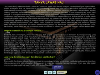 Jadi, meski Masy’aril haram tersebut dalam Al-Qur’an dan Hadits, tapi mabit di Masy’aril Haram memang tak diperintahkan.
Dalam Al-Baqarah ayat 198 dan hadits di atas jelas bahwa setelah Nabi saw mabit di Muzdalifah dan shalat Subuh lalu
beliau berangkat menuju Masy’aril Haram untuk berzikir, bertahmid, bertahlil, bertauhid dan berdo’a kepada Allah. Amalan
di Masy’aril Haram dapat dilakukan jika memang memungkinkan, pasalnya untuk saat ini, kala musim haji tiba, maka pada
tanggal 10 Dzulhijjah daerah Masy’aril Haram dipadati dengan kendaraan, sehingga akan menyulitkan jemaah haji sendiri.
Sebenarnya yang terpenting bagi jemaah adalah mabit di Muzdalifah di bagian mana pun, asalkan tempat itu masih dalam
wilayah Muzdalifah. Dan mabit di Muzdalifah termasuk wajib haji, jika seorang jemaah haji tak mabit di Muzdalifah maka ia
dikenai Dam. Sedangkan datang ke Masy’aril Haram untuk berzikir dan berdo’a di sana hanya sekedar anjuran saja atau
sunah menurut semua mazhab, yaitu Hanafi, Maliki, Syafi’I dan Hanbali. Namun demikian jika yang dimaksud dengan
Masy’aril Haram di sini adalah Muzdalifah maka memang jemaah haji wajib mabit (bermalam) di Masy’aril Haram (baca:
Muzdalifah), sebab nama lain dari Muzdalifah adalah Muzdalifah itu sendiri, lalu Jama’ dan Masy’aril Haram.Wallahu’alam
Bagaimana tata cara Melempar Jumroh ?
JAWAB :
Pertama, ketika melempar jumroh maka tak ada dalil apapun yang mengharuskan lemparan itu mengenai tiang yang
berada di tengah lubang, sebab tiang itu hanya sekedar tanda saja, jadi kita cukup melempar ke lubangnya saja. Kedua,
hal ini berkaitan dengan hadits, dari Ibnu Umar ra, bahwasanya dia melempar jumroh dengan tujuh buah batu kerikil
sembari bertakbir setelah masing-masing kerikil...Maka ia mengatakan, "Beginilah saya melihat Nabi saw melakukannya."
(HR Bukhari). Jadi, sesuai hadits di atas maka sebaiknya Anda mengucapkan Allahu Akbar saja setiap kali melemparkan
satu kali lemparan. Ketiga, berkaitan dengan arah melempar jumroh Ula dan Wustho, maka ketika kita melemparnya
maka jadikanlah Mekkah di sebelah kiri Anda dan Mina di sebelah kanan kita. Keempat, disunahkan setelah melempar
jumroh Ula dan Wustho untuk berdo'a. Adapun setelah melempar jumroh Aqabah maka tak disunahkan untuk berdo'a. (HR
Bukhari dan Ahmad). Dan tak ada do'a khusus yang diucapkan setelah melempar jumroh Ula dan Wustho. Artinya, boleh
berdo'a apa saja, baik untuk diri sendiri maupun untuk kaum muslimin.Wallaahua'lam
Apa yang dimaksud dengan dam (denda) saat berhaji ?
JAWAB :
Dam adalah denda atau tebusan bagi mereka yang menunaikan haji atau umrah tetapi melakukan pelanggaran ketentuan
atau peraturan yang telah ditetapkan. Pelanggaran itu misalnya melakukan larangan-larangan ihram atau tidak dapat
menyempurnakan wajib haji seperti mabit di Mina atau Muzdalifah.
KE TOPIK
TANYA JAWAB HAJI
LIHAT SLIDE
BERIKUTNYA
50
 