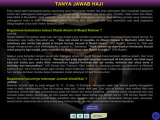 Para ulama telah bersepakat bahwa seseorang yang menunaikan ibadah haji akan dikenakan Dam manakala melakukan
antara lain pelanggaran-pelanggaran sebagai berikut yaitu, melakukan haji Qiran atau Tamattu', tidak ihram dari Miqot,
tidak Mabit di Muzdalifah, tidak melontar Jumrah dan bentuk pelanggaran lainnya. Bagi seorang jemaah yang melakukan
pelanggaran maka ia wajib menyembelih seekor kambing atau sepertujuh unta atau sepertujuh sapi yang dagingnya
dibagi-bagikan untuk fakir miskin.Wallaahu'alam
Bagaimana kedudukan hukum Shalat Arbain di Masjid Nabawi ?
JAWAB :
Masjid Nabawi merupakan salah satu dari tiga masjid yang memiliki keutamaan lebih dibanding masjid-masjid lainnya. Ini
didasarkan atas hadits Rasulullah saw, ”Satu kali shalat di masjidku ini (Masjid Nabawi di Medinah), lebih besar
pahalanya dari seribu kali shalat di tempat lainnya, kecuali di Masjid Haram”, (HR Muslim). Karena itu, Nabi saw
sangat menganjurkan untuk berkunjung ke 3 masjid itu. Sabdanya, ”Tidak selayaknya dipersiapkan kendaraan kecuali
untuk pergi ke tiga masjid, yaitu masjidku ini, Masjid Haram dan Masjid Al-Aqsha”. (HR Muslim)
Adapun yang berkaitan dengan keutamaan mengejar arbain di Masjid Nabawi maka landasan dalilnya adalah, Dari Anas
bin Malik ra, dari Nabi saw bersabda, "Barangsiapa yang shalat di masjidku sebanyak 40 kali shalat, dan tidak luput
satu kali shalat pun, maka Allah memastikan baginya terbebas dari api neraka, terbebas dari siksa serta ia
terhindar dari kemunafikan." (HR Ahmad dan Thabrani). Oleh karena itu, biasanya jemaah haji bermukim di Medinah
selama 8 hari, hal ini dimaksudkan agar mereka dapat melakukan shalat berjamaah 5 waktu secara berurut-turut selama 8
hari, dengan demikian mereka dapat melakukan shalat sebanyak 40 kali.Wallahua'lam.
Bagaimana hukumnya melempar Jumrah diwakilkan ?
JAWAB :
Melontar Jumroh, baik itu pada tanggal 10, 11, 12 atau 13 Dzulhijjah merupakan wajib haji, artinya apabila ditinggalkan
maka ia wajib membayarkan Dam dan hajinya tetap sah. Sabda Nabi saw, Dari Jabir ra berkata, saya melihat Nabi saw
melempar Jumrah dari atas kendaraannya pada hari Nahar dan beliau bersabda, “Hendaklah kalian mengambil tata cara
manasik kalian dariku, karena aku tak tahu apakah aku masih dapat berhaji lagi setelah haji ini.” (HR Ahmad, Muslim dan
Nasa’i). Kemudian melontar jumrah boleh diwakilkan atau digantikan oleh orang lain dikarenakan ditimpa sakit, usia lanjut,
wanita hamil, anak-anak atau orang-orang yang fisiknya lemah dan tak memungkinkan berdesak-desakkan.
KE TOPIK
TANYA JAWAB HAJI
LIHAT SLIDE
BERIKUTNYA
51
 