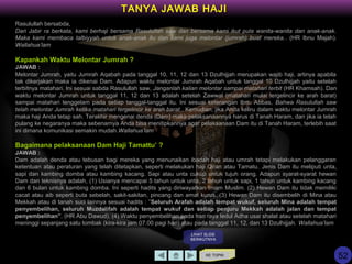 Rasulullah bersabda,
Dari Jabir ra berkata, kami berhaji bersama Rasulullah saw dan bersama kami ikut pula wanita-wanita dan anak-anak.
Maka kami membaca talbiyyah untuk anak-anak itu dan kami juga melontar (jumrah) buat mereka.. (HR Ibnu Majah).
Wallahua’lam
Kapankah Waktu Melontar Jumrah ?
JAWAB :
Melontar Jumrah, yaitu Jumrah Aqabah pada tanggal 10, 11, 12 dan 13 Dzulhijjah merupakan wajib haji, artinya apabila
tak dikerjakan maka ia dikenai Dam. Adapun waktu melontar Jumrah Aqabah untuk tanggal 10 Dzulhijjah yaitu setelah
terbitnya matahari. Ini sesuai sabda Rasulullah saw, Janganlah kalian melontar sampai matahari terbit (HR Khamsah). Dan
waktu melontar Jumrah untuk tanggal 11, 12 dan 13 adalah setelah Zawwal (matahari mulai tergelincir ke arah barat)
sampai matahari tenggelam pada setiap tanggal-tanggal itu. Ini sesuai keterangan Ibnu Abbas, Bahwa Rasulullah saw
telah melontar Jumrah ketika matahari tergelincir ke arah barat.. Kemudian, jika Anda keliru dalam waktu melontar Jumrah
maka haji Anda tetap sah. Terakhir mengenai denda (Dam) maka pelaksanaannya harus di Tanah Haram, dan jika ia telah
pulang ke negaranya maka sebenarnya Anda bisa menitipkannya agar pelaksanaan Dam itu di Tanah Haram, terlebih saat
ini dimana komunikasi semakin mudah.Wallahua’lam
Bagaimana pelaksanaan Dam Haji Tamattu’ ?
JAWAB :
Dam adalah denda atau tebusan bagi mereka yang menunaikan ibadah haji atau umrah tetapi melakukan pelanggaran
ketentuan atau peraturan yang telah ditetapkan, seperti melakukan haji Qiran atau Tamatu. Jenis Dam itu meliputi unta,
sapi dan kambing domba atau kambing kacang. Sapi atau unta cukup untuk tujuh orang. Adapun syarat-syarat hewan
Dam dan teknisnya adalah, (1) Usianya mencapai 5 tahun untuk unta, 2 tahun untuk sapi, 1 tahun untuk kambing kacang
dan 6 bulan untuk kambing domba. Ini seperti hadits yang diriwayatkan Imam Muslim. (2) Hewan Dam itu tidak memiliki
cacat atau aib seperti buta sebelah, sakit-sakitan, pincang dan amat kurus. (3) Hewan Dam itu disembelih di Mina atau
Mekkah atau di tanah suci lainnya sesuai hadits : ”Seluruh Arafah adalah tempat wukuf, seluruh Mina adalah tempat
penyembelihan, seluruh Muzdalifah adalah tempat wukuf dan setiap penjuru Mekkah adalah jalan dan tempat
penyembelihan”. (HR Abu Dawud). (4) Waktu penyembelihan pada hari raya Iedul Adha usai shalat atau setelah matahari
meninggi sepanjang satu tombak (kira-kira jam 07.00 pagi hari) atau pada tanggal 11, 12, dan 13 Dzulhijjah. Wallahua’lam
KE TOPIK
TANYA JAWAB HAJI
LIHAT SLIDE
BERIKUTNYA
52
 