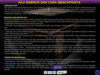 PENDAHULUAN
Haji adalah merupakan ibadat fardhu yang diwajibkan, tetapi kewajipan haji agak berlainan dengan ibadah-ibadah yang
lain dari segi konsep dan kefardhuannya, di mana ibadat haji hanya diwajibkan ke atas umat Islam yang berkemampuan
mengunjungi Baitullah di Makkah. Ada pun orang-orang yang tidak berkemampuan dari segi bekal perjalanan, kesehatan ,
keselamatan perjalanan, maka tidak diwajibkan. (QS Ali Imraan : 97)
MANUSIA DAN IBADAH HAJI
Rata-rata umat Islam mengakui tentang kewajipan ibadah Haji yang difardhukan, jika ada umat Islam yang menentang dan
mengingkari kefardhuannya maka kufurlah ia. Walau bagaimana pun, umat Islam pada keseluruhannya berkaitan dengan
ibadah haji ini terbahagi kepada beberapa golongan :
- Golongan yang berkemampuan untuk mengerjakan ibadah Haji sehingga mereka telah mengerjakannya beberapa kali
dan
berkemampuan untuk mengerjakannya beberapa kali lagi jika mereka mau.
- Golongan yang hanya berkemampuan untuk menunaikan ibadah Haji walaupun sekali saja dalam hidupnya, walaupun
sudah dilaksanakan atau belum
- Golongan yang tidak berkemampuan untuk menunaikan ibadah Haji walaupun sekali dalam hidup sedangkan keinginan
dan cita-cita tetap ada.
- Golongan yang berkemampuan dari segi perbelanjaan/perbekalan dan sebagainya tetapi belum mengerjakan ibadah Haji
dan tidak pernah terlintas untuk mengerjakannya walaupun ia telah mampu melakukan perjalanan jauh ke tempat-tempat
lain yang lebih jauh daripada Baitullah.
Golongan yang keempat inilah yang dikhawatirkan akan mati sebagai seorang Yahudi atau Nasrani. Ini berdasarkan hadis
Rasulullah S.A.W, artinya : ““Barangsiapa tidak tertahan oleh kebutuhan mendesak, atau sakit yang menahannya, atau
larangan dari penguasa yang zhalim, kemudian tidak menunaikan haji, hendaklah ia mati dalam keadaan menjadi orang
Yahudi jika ia mau, dan jika mau maka menjadi orang Nasrani”. (HR Ahmad, Abu Ya’la dan Al-Baihaqi. Hadits ini dhaif
namun mempunyai penguat).
TINGKATAN IBADAH HAJI
Hampir sama seperti ibadah sembahyang dan puasa, ibadah Haji mempunyai empat tingkatan berbeda :
- Haji Mardud : ialah haji yang tidak diterima olah Allah SWT karena kekurangan syarat-syarat dan rukunnya atau sebab-
sebab yang lain yang menyebabkan hajinya tidak diterima atau ditolak oleh Allah SWT.
- Haji Maqbul : ialah haji yang sah dan diterima oleh Allah SWT dan orang yang mengerjakan haji maqbul ini dianggap
sebagai telah menunaikan perintah Allah dan telah menyempurnakan rukun Islam yang ke lima tanpa diberi ganjaran
pahala.
KE TOPIK
HAJI MABRUR DAN CARA MENCAPAINYA
LIHAT SLIDE
BERIKUTNYA
58
 