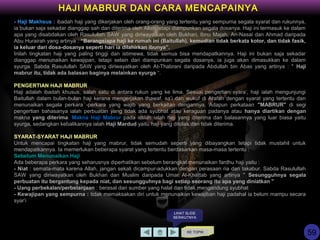 - Haji Makhsus : ibadah haji yang dikerjakan oleh orang-orang yang tertentu yang sempurna segala syarat dan rukunnya,
ia bukan saja sekadar dianggap sah dan diterima oleh Allah tetapi diampunkan segala dosanya. Haji ini termasuk ke dalam
apa yang disabdakan oleh Rasulullah SAW yang diriwayatkan oleh Bukhari, Ibnu Majah, An-Nasai dan Ahmad daripada
Abu Hurairah yang artinya : “Barangsiapa haji ke rumah ini (Baitullah), kemudian tidak berkata kotor, dan tidak fasik,
ia keluar dari dosa-dosanya seperti hari ia dilahirkan ibunya”.
Inilah tingkatan haji yang paling tinggi dan istimewa, tidak semua bisa mendapatkannya. Haji ini bukan saja sekadar
dianggap menunaikan kewajipan, tetapi selain dari diampunkan segala dosanya, ia juga akan dimasukkan ke dalam
syurga. Sabda Rasulullah SAW yang diriwayatkan oleh At-Thabrani daripada Abdullah bin Abas yang artinya : " Haji
mabrur itu, tidak ada balasan baginya melainkan syurga “.
PENGERTIAN HAJI MABRUR
Haji adalah ibadah khusus, salah satu di antara rukun yang ke lima. Sesuai pengertian syara’, haji ialah mengunjungi
Baitullah dalam bulan-bulan haji kerana mengerjakan thawaf, sa’i dan wukuf di Arafah dengan syarat yang tertentu dan
menunaikan segala perkara -perkara yang wajib yang berkaitan dengannya. Adapun perkataan "MABRUR" di segi
pengertian bahasanya ialah perbuatan yang tidak ada syubhat atau keraguan padanya atau hanya diartikan dengan
makna yang diterima. Makna Haji Mabrur pada istilah ialah haji yang diterima dan balasannya yang luar biasa yaitu
syurga, sedangkan kebalikannya ialah Haji Mardud yaitu haji yang ditolak dan tidak diterima.
SYARAT-SYARAT HAJI MABRUR
Untuk mencapai tingkatan haji yang mabrur, tidak semudah seperti yang dibayangkan tetapi tidak mustahil untuk
mendapatkannya. Ia memerlukan beberapa syarat yang tertentu berdasarkan masa-masa tertentu :
Sebelum Menunaikan Haji
Ada beberapa perkara yang seharusnya diperhatikan sebelum berangkat menunaikan fardhu haji yaitu :
- Niat : semata-mata karena Allah, jangan sekali dicampur-adukkan dengan perasaan ria dan takabur. Sabda Rasulullah
SAW yang diriwayatkan oleh Bukhari dan Muslim daripada Umar Al-Khattab yang artinya " Sesungguhnya segala
perbuatan itu bergantung kepada niat, dan sesungguhnya bagi setiap seorang itu apa yang diniatkan "
- Uang perbekalan/perbelanjaan : berasal dari sumber yang halal dan tidak mengandung syubhat
- Kewajipan yang sempurna : tidak memaksakan diri untuk menunaikan kewajiban haji padahal ia belum mampu secara
syar’i
KE TOPIK
LIHAT SLIDE
BERIKUTNYA
HAJI MABRUR DAN CARA MENCAPAINYA
59
 