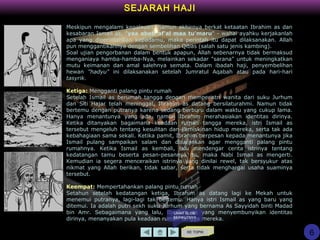 SEJARAH HAJI
Meskipun mengalami kegalauan, namun akhirnya berkat ketaatan Ibrahim as dan
kesabaran Ismail as, "yaa abati af'al maa tu'maru" - wahai ayahku kerjakanlah
apa yang diperintahkan kepadamu, maka perintah itu dapat dilaksanakan. Allah
pun menggantikannya dengan sembelihan Qibas (salah satu jenis kambing).
Soal ujian pengorbanan dalam bentuk apapun, Allah sebenarnya tidak bermaksud
menganiaya hamba-hamba-Nya, melainkan sekadar "sarana" untuk meningkatkan
mutu keimanan dan amal salehnya semata. Dalam ibadah haji, penyembelihan
hewan "hadyu" ini dilaksanakan setelah Jumratul Aqabah atau pada hari-hari
tasyrik.
Ketiga: Mengganti palang pintu rumah
Setelah Ismail as berumah tangga dengan memperistri wanita dari suku Jurhum
dan Siti Hajar telah meninggal, Ibrahim as datang bersilaturahmi. Namun tidak
bertemu dengan putranya karena sedang berburu dalam waktu yang cukup lama.
Hanya menantunya yang ada, namun Ibrahim merahasiakan identitas dirinya.
Ketika ditanyakan bagaimana keadaan rumah tangga mereka, istri Ismail as
tersebut mengeluh tentang kesulitan dan kemiskinan hidup mereka, serta tak ada
kebahagiaan sama sekali. Ketika pamit, Ibrahim berpesan kepada menantunya jika
Ismail pulang sampaikan salam dan disarankan agar mengganti palang pintu
rumahnya. Ketika Ismail as kembali, lalu mendengar cerita istrinya tentang
kedatangan tamu beserta pesan-pesannya itu, maka Nabi Ismail as mengerti.
Kemudian ia segera menceraikan istrinya yang dinilai rewel, tak bersyukur atas
nikmat yang Allah berikan, tidak sabar, serta tidak menghargai usaha suaminya
tersebut.
Keempat: Mempertahankan palang pintu rumah
Setahun setelah kedatangan ketiga, Ibrahim as datang lagi ke Mekah untuk
menemui putranya, lagi-lagi tak bertemu. Hanya istri Ismail as yang baru yang
ditemui. Ia adalah putri sekh suku Jurhum yang bernama As Sayyidah binti Madad
bin Amr. Sebagaimana yang lalu, Ibrahim as yang menyembunyikan identitas
dirinya, menanyakan pula keadaan rumah tangga mereka.
KE TOPIK
6
LIHAT SLIDE
BERIKUTNYA
 