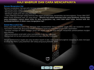 KE TOPIK
HAJI MABRUR DAN CARA MENCAPAINYA
Semasa Mengerjakan Haji
Semasa mengerjakan Haji juga perlu menjaga beberapa perkara :
- Menyempurnakan segala rukun-rukun Haji
- Menyempurnakan segala perkara-perkara wajib Haji
- Membayar segala jenis dam yang dikenakan
- Tidak melakukan larangan ketika berihram Haji seperti persetubuhan, kemaksiatan dan kemungkaran. Firman Allah SWT
dalam Surah Al-Baqarah ayat 197 yang artinya : “(Musim) haji adalah beberapa bulan yang dimaklumi, barang siapa
yang menetapkan niatnya dalam bulan itu akan mengerjakan haji, maka tidak boleh rafats, berbuat fasik dan
berbantah-bantahan di dalam masa mengerjakan haji”.
Setelah Menunaikan Haji
Orang yang telah menunaikan Haji, dianggap telah membersihkan dirinya daripada segala dosa dan kesalahan, setelah
menunaikan Ibadah Haji, khususnya setelah kembali ke Tanah Air maka beberapa hal perlu diperhatikan :
- Sentiasa menjaga diri dalam keadaan bersih dari segala noda dan dosa dengan menjauhkan perkara-perkara mungkar
yang dilarang.
- Memperbanyakkan amal soleh untuk meningkatkan iman dan ketaqwaan
-Memperbaiki diri ke arah yang lebih sempurna di segi akhlak dan perbuatan
Dengan terlaksananya segala apa yang diuraikan seperti di atas, maka besar kemungkinan seseorang itu akan mencapai
ke tahap Haji Mabrur yang diidamkan oleh setiap pengunjung Baitullah. Amiin.
60
 