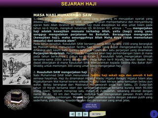 SEJARAH HAJI
KE TOPIK
MASA NABI MUHAMMAD SAW
1. Dari segi sejarah, ibadah haji seperti yang sekarang ini merupakan syariat yang
dibawa oleh Nabi Muhammad SAW, sebagai langkah memperbaharui dan menyambung
ajaran Nabi Allah Ibrahim as. Ibadah haji mula diwajibkan ke atas umat Islam pada
tahun ke-6 Hijrah, mengikuti turunnya QS Al-Imran 97, artinya : “..... mengerjakan
haji adalah kewajiban manusia terhadap Allah, yaitu (bagi) orang yang
sanggup mengadakan perjalanan ke Baitullah. Barangsiapa mengingkari
(kewajiban haji), maka sesungguhnya Allah Maha Kaya (tidak memerlukan
sesuatu) dari semesta alam”.
Pada tahun tersebut, Rasulullah SAW bersama-sama lebih kurang 1500 orang berangkat
ke Makkah untuk menunaikan fardhu haji tetapi tidak dapat mengerjakannya karena
dihalangi oleh kaum kafir Quraisy sehingga melahirkan satu perjanjian yang dinamakan
Perjanjian Hudaibiah. Perjanjian itu membuka jalan bagi perkembangan Islam di mana
pada tahun berikutnya ( tahun ke-7 Hijrah ), Rasulullah telah mengerjakan Umrah
bersama-sama 2000 orang umat Islam. Pada tahun ke-9 Hijrah, barulah ibadah Haji
dapat dikerjakan di mana Rasulullah SAW menyerahkan kepada Saidina Abu Bakar Ash-
Shiddiq untuk memimpin 300 orang umat Islam mengerjakan haji.
2. Rasulullah SAW mengerjakan haji
Nabi Muhammad SAW telah menunaikan fardhu haji sekali saja dan umroh 4 kali
semasa hayatnya. Haji itu dinamakan Hijjatul Wada/ Hijjatul Balagh/ Hijjatul Islam atau
Hijjatuttamam Wal Kamal kerana selepas haji itu tidak berapa lama kemudian beliau pun
wafat. Beliau berangkat dari Madinatul Munawwarah pada hari Sabtu, 25 Zulqo’dah
tahun 10 Hijrah bersama isteri dan sahabat-sahabatnya bersama kurang lebih 90,000
orang Islam. Setelah menginap satu malam di Zulhulaifah, sekarang dikenali dengan
nama Bir Ali, 10 km dari Madinah, esoknya Nabi mengenakan pakaian ihram diikuti
seluruh anggota rombongan. Mereka berjalan bersama-sama dengan pakaian putih yang
sederhana, perlambang kesederhanaan dan persamaan yang amat jelas.
8
LIHAT SLIDE
BERIKUTNYA
 