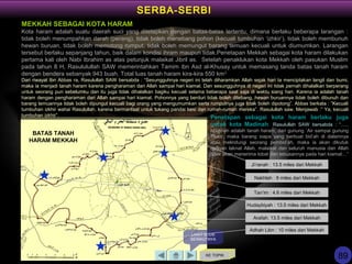 KE TOPIK
LIHAT SLIDE
BERIKUTNYA
SERBA-SERBI
Adhah Libn : 10 miles dari Mekkah
Hudaybiyah : 13.5 miles dari Mekkah
Arafah: 13.5 miles dari Mekkah
Nakhlah : 8 miles dari Mekkah
Ji’ranah : 13.5 miles dari Mekkah
Tan’im : 4.6 miles dari Mekkah
BATAS TANAH
HARAM MEKKAH
MEKKAH SEBAGAI KOTA HARAM
Kota haram adalah suatu daerah suci yang ditetapkan dengan batas-batas tertentu, dimana berlaku beberapa larangan :
tidak boleh menumpahkan darah (perang), tidak boleh menebang pohon (kecuali tumbuhan ‘izhkir’), tidak boleh membunuh
hewan buruan, tidak boleh memotong rumput, tidak boleh memungut barang temuan kecuali untuk diumumkan. Larangan
tersebut berlaku sepanjang tahun, baik dalam kondisi ihram maupun tidak.Penetapan Mekkah sebagai kota haram dilakukan
pertama kali oleh Nabi Ibrahim as atas petunjuk malaikat Jibril as. Setelah penaklukan kota Mekkah oleh pasukan Muslim
pada tahun 8 H, Rasululullah SAW memerintahkan Tamim ibn Asd al-Khusay untuk memasang tanda batas tanah haram
dengan bendera sebanyak 943 buah. Total luas tanah haram kira-kira 550 km2
Dari riwayat Ibn Abbas ra, Rasulullah SAW bersabda : “Sesungguhnya negeri ini telah diharamkan Allah sejak hari Ia menciptakan langit dan bumi,
maka ia menjadi tanah haram karena pengharaman dari Allah sampai hari kiamat. Dan sesungguhnya di negeri ini tidak pernah dihalalkan berperang
untuk seorang pun sebelumku dan itu juga tidak dihalalkan bagiku kecuali selama beberapa saat saja di waktu siang hari. Karena ia adalah tanah
haram dengan pengharaman dari Allah sampai hari kiamat. Pohonnya yang berduri tidak boleh ditebang, hewan buruannya tidak boleh dibunuh dan
barang temuannya tidak boleh dipungut kecuali bagi orang yang mengumumkan serta rumputnya juga tidak boleh dipotong”. Abbas berkata : ”Kecuali
tumbuhan izkhir wahai Rasulullah, karena bermanfaat untuk tukang pandai besi dan rumah-rumah mereka”. Rasulullah saw. Menjawab :” Ya, kecuali
tumbuhan izkhir”. Penetapan sebagai kota haram berlaku juga
untuk kota Madinah. Rasulullah SAW bersabda : “…..
Madinah adalah tanah haram, dari gunung `Air sampai gunung
Tsaur, maka barang siapa yang berbuat bid’ah di dalamnya
atau melindungi seorang pembid’ah, maka ia akan dikutuk
dengan laknat Allah, malaikat dan seluruh manusia dan Allah
tidak akan menerima tobat dan tebusannya pada hari kiamat…”
89
 