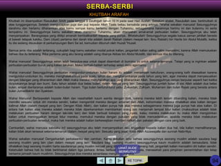 Khutbah ini disampaikan Rasulullah SAW pada tanggal 9 Dzulhijjah tahun 10 H pada saat Hari Arafah. Sebelum shalat, Rasulullah saw. berkhutbah di
atas tunggangannya. Setelah mengucapkan puja dan puji kepada Allah Taala beliau bersabda yang artinya: "Wahai sekalian manusia! Sesungguhnya
darahmu dan hartamu diharamkan atas kamu sampai kamu bertemu dengan Tuhanmu, sebagaimana haramnya harimu ini dan bulanmu ini serta
tempatmu ini. Sesungguhnya kamu sekalian akan menemui Tuhanmu, akan ditanyakan amal-amal perbuatan kalian. Sesungguhnya aku telah
menyampaikan. Barangsiapa yang dititipi amanah kembalikanlah kepada yang punya.. BKetahuilah! Sesungguhnya segala kasus zaman jahiliah berada
di bawah telapak kakiku. Dam (diyat) pertama dari darah kita adalah darah Rabiah (dalam riwayat lain: Ibnu Rabiah) bin Harits bin Abdul Mutalib, ketika
itu dia sedang disusukan di perkampungan Bani Sa`ad, kemudian dibunuh oleh Huzail."Huzail.
Semua jenis riba adalah terlarang, cukuplah bagi kamu sekalian modal pokok kalian, janganlah kalian saling zalim menzalimi, karena Allah memutuskan
bahwa riba itu terlarang. Riba pertama yang aku larang adalah uang ribanya Abbas bin Abdul Mutalib, dan semua riba itu dilarang.
Wahai manusia! Sesungguhnya setan telah berputus-asa untuk dapat disembah di bumimu ini untuk selama-lamanya. Tetapi yang ia inginkan adalah
perbuatan-perbuatan buruk yang kalian lakukan. Maka berhati-hatilah terhadap setan demi agamamu.
Wahai manusia! Sesungguhnya perbuatan mengundur-undurkan bulan haram itu adalah menambah kekufuran, orang-orang kafir disesatkan karena
mengundur-undurkan itu, mereka menghalalkannya pada suatu tahun dan mengharamkanya pada tahun yang lain, agar mereka dapat menyesuaikan
dengan bilangan yang diharamkan oleh Allah maka mereka menghalalkan apa yang diharamkan Allah. Sesungguhnya zaman berputar seperti hari ketika
diciptakannya langit dan bumi. Satu tahun adalah dua belas bulan, dalam riwayat yang lain: Sesungguhnya jumlah bulan di sisi Allah adalah dua belas
bulan, empat diantaranya adalah bulan-bulan haram. Tiga bulan berturut-turut yaitu: Zulkaidah, Zulhijah, Muharram dan bulan Rajab yang berada antara
bulan Jumadilakhir dan Syakban.
Wahai Manusia! Bertaqwalah kepada Allah dan nasehatilah kaum wanita dengan baik, karena mereka lebih lemah dibanding kalian, mereka tidak
memiliki sesuatu untuk diri mereka sendiri, kalian mengambil mereka dengan amanah dari Allah, kehormatan mereka dihalalkan atas kalian dengan
kalimat Allah (dalam riwayat yang lain: Dengan Kitab Allah), dan kalian punya hak atas mereka sebagaimana mereka juga punya hak atas kalian. Di
antara hak kalian atas mereka adalah mereka tidak diperkenankan membiarkan orang lain menjamah tempat tidur kalian (maksudnya adalah tidak
melakukan perbuatan haram dengan laki-laki lain) dan tidak berbuat kekejian yang nyata, kalau mereka melakukan itu maka Allah mengizinkan
kalian untuk meninggalkan tempat tidur mereka, memukul mereka dengan pukulan yang tidak mencederakan. apabila mereka tidak melakukan
perbuatan-perbuatan tersebut, maka hak mereka adalah kalian berkewajiban memberi nafkah dan pakaian dengan cara yang baik.
Camkanlah, wahai manusia sabdaku ini! sesungguhnya aku telah menyampaikan Aku tinggalkan kepada kalian dua hal, bila kalian memeliharanya,
kalian tidak akan tersesat selama-lamanya (dalam riwayat yang lain: Sesuatu yang jelas) Kitab Allah Azzawajalla dan sunnah Nabi-Nya.
Wahai sekalian manusia! Dengarkanlah perkataanku dan camkan. Kamu sekalian tahu bahwa sesungguhnya seorang muslim adalah saudara bagi
seorang muslim yang lain (dan dalam riwayat yang lain: Saudara bagi seorang muslim) sesungguhnya kaum muslimin adalah bersaudara, tidak
dihalalkan bagi seorang muslim harta saudaranya yang muslim kecuali yang diberikan dengan senang hati, janganlah kalian menzalimi diri kalian sendiri.
Ketahuilah bahwa hati itu tidak berkhianat dalam tiga perkara: Ikhlas berbuat karena Allah Taala, menasehati para pimpinan pemerintahan dan tetap
bersama jamaah kaum muslimin. Sesungguhnya doa mereka senantiasa mengiringi mereka.
KE TOPIK
LIHAT SLIDE
BERIKUTNY
A
SERBA-SERBI
KHUTBAH ARAFAH
94
 