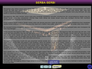 Barangsiapa yang niatnya karena dunia niscaya Allah akan menjadikan kefakiran di depan mata mereka, Allah akan mencerai-beraikan hasil usaha
mereka dan tidak akan mereka dapati kecuali apa yang telah ditetapkan untuknya. Barangsiapa yang niatnya untuk akhirat, Allah Taala akan
mengaruniakannya kekayaan hati dan akan mencukupkan apa yang ada padanya bahkan akan diberikan kekayaan dunia yang berlimpah, dan yang
terakhir itu sebenarnya tidaklah berharga.
Sesungguhnya Allah akan memberi rahmat orang yang mendengar perkataanku kemudian memahaminya dan menyampaikannya kepada orang lain.
Berapa banyak orang yang menyebarkan informasi tetapi bukan ahlinya dan berapa banyak orang yang mendapat informasi lebih memahami
permasalahan dari penyampai informasi tersebut.
Budak-budakmu! Budak-budakmu! Berilah mereka makan dari apa-apa yang kamu makan dan berilah mereka pakaian sebagaimana kamu berpakaian.
Apabila mereka melakukan perbuatan dosa yang tidak dapat kamu maafkan maka juallah, wahai hamba-hamba Allah, dan jangan kalian siksa mereka.
Aku berwasiat tentang tetanggamu... demikian beliau berwasiat sampai berkali-kali sehingga kami mengatakan barangkali beliau akan menetapkan hak
waris (bagi tetangga).
Wahai manusia! Sesungguhnya Allah Taala telah memberikan hak-hak kepada para pemiliknya. Sesungguhnya tidak ada wasiat bagi ahli waris. Anak
adalah dari hasil perkawinan yang sah dan bagi pezina adalah dirajam dengan batu. Barangsiapa yang mengaku sebagai anak dari orang yang bukan
ayahnya dan tunduk kepada tuan yang bukan tuannya maka laknat Allah, para malaikat dan seluruh manusia akan menimpanya. Allah tidak akan
menerima segala urusan dan peradilan yang dia lakukan. Barang pinjaman mesti dikembalikan, pemberian pasti akan dibalas, hutang haruslah dibayar
dan barangsiapa yang menjamin, wajib menunaikan jaminannya.
Sesungguhnya orang-orang musyrik dan para penyembah berhala bertolak dari sini ketika matahari terbenam sampai matahari berada di atas bukit
seperti sorban seorang lelaki yang dipakai di atas kepalanya. Ajaran kita berbeda dengan ajaran mereka, mereka bertolak dari Masyaril Haram ketika
terbit matahari ke atas puncak bukit-bukit seperti sorban lelaki di atas kepalanya. Lalu mereka berkata, " Telah bersinar bukit Tsabir (sebuah bukit yang
terletak di Mina) supaya kita dapat pergi menyembelih kurban." Maka Allah mengakhirkan yang ini dan mendahulukan yang ini, yaitu mendahulukan
Muzdalifah sebelum terbit matahari dan mengakhirkan Arafah sampai terbenam matahari. Kami tidak bertolak dari Arafah sampai terbenam matahari dan
bertolak dari Muzdalifah sampai terbitnya matahari. Ajaran kami tidak sama dengan ajaran kaum penyembah berhala dan orang musyrik.
Kamu sekalian akan ditanya tentangku, maka apa yang akan kalian katakan‫؟‬ Mereka menjawab, "Kami bersaksi bahwa Anda telah menyampaikan, Anda
telah menunaikan amanah dan Anda telah menasehati kami." Rasulullah saw. bersabda kepada orang banyak dengan telunjuk jarinya diangkat ke atas,
Yang artinya: Ya Allah! Saksikanlah, ya Allah saksikanlah, ya Allah saksikanlah.
-Setelah Rasulullah saw. menyampaikan khutbah Arafah, Sahabat Bilal kemudian melantunkan azan untuk salat, kemudian Rasulullah saw. berdiri
menunaikan salat Zuhur dua rakaat, kemudian berdiri lagi dan menunaikan salat Asar dua rakaat. Rasulullah saw. tidak menyela antara kedua salat
tersebut dengan salat yang lain
-Rasulullah saw. menunggang untanya hingga sampai ke tempat wukuf dan memberhentikan untanya yang bernama Qushwaa' di sekitar bukit Musath
menghadap kiblat.
KE TOPIK
SERBA-SERBI
LIHAT SLIDE
BERIKUTNYA
95
 