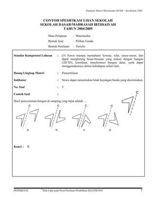 Panduan Materi Matematika SD/MI − Kurikulum 2004

CONTOH SPESIFIKASI UJIAN SEKOLAH
SEKOLAH DASAR/MADRASAH IBTIDAIYAH
TAHUN 2004/2005
Mata Pelajaran

: Matematika

Bentuk Soal

: Pilihan Ganda

Bentuk Penilaian

: Tertulis

Standar Kompetensi Lulusan

:

(3) Siswa mampu memahami konsep, sifat, unsur-unsur, dan
dapat menghitung besar-besaran yang terkait dengan bangun
(2D/3D), koordinat, transformasi bangun datar, serta dapat
menggunakannya dalam kehidupan sehari-hari.

Ruang Lingkup Materi

:

Pencerminan

Indikator

:

Siswa dapat menentukan letak bayangan benda yang dicerminkan.

No. Soal

:

5

Contoh Soal

:

C

Hasil pencerminan bangun di samping yang tepat adalah ....
C

C

a.

Kunci :

b.

C

c.

C

d.

C

DEPDIKNAS

©

Hak Cipta pada Pusat Penilaian Pendidikan-BALITBANG

7

 