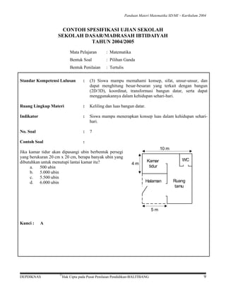 Panduan Materi Matematika SD/MI − Kurikulum 2004

CONTOH SPESIFIKASI UJIAN SEKOLAH
SEKOLAH DASAR/MADRASAH IBTIDAIYAH
TAHUN 2004/2005
Mata Pelajaran

: Matematika

Bentuk Soal

: Pilihan Ganda

Bentuk Penilaian

: Tertulis

Standar Kompetensi Lulusan

:

(3) Siswa mampu memahami konsep, sifat, unsur-unsur, dan
dapat menghitung besar-besaran yang terkait dengan bangun
(2D/3D), koordinat, transformasi bangun datar, serta dapat
menggunakannya dalam kehidupan sehari-hari.

Ruang Lingkup Materi

:

Keliling dan luas bangun datar.

Indikator

:

Siswa mampu menerapkan konsep luas dalam kehidupan seharihari.

No. Soal

:

7

Contoh Soal

:

Jika kamar tidur akan dipasangi ubin berbentuk persegi
yang berukuran 20 cm x 20 cm, berapa banyak ubin yang
dibutuhkan untuk menutupi lantai kamar itu?
a.
500 ubin
b. 5.000 ubin
c.
5.500 ubin
d. 6.000 ubin

10 m
4m

Kamar
tidur
Halaman

WC

Ruang
tamu

5m

Kunci :

A

DEPDIKNAS

©

Hak Cipta pada Pusat Penilaian Pendidikan-BALITBANG

9

 