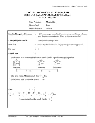 Panduan Materi Matematika SD/MI − Kurikulum 2004

CONTOH SPESIFIKASI UJIAN SEKOLAH
SEKOLAH DASAR/MADRASAH IBTIDAIYAH
TAHUN 2004/2005
Mata Pelajaran

: Matematika

Bentuk Soal

: Isian

Bentuk Penilaian

: Tertulis

Standar Kompetensi Lulusan

:

(1) Siswa mampu memahami konsep dan operasi hitung bilangan
serta dapat menggunakannya dalam kehidupan sehari-hari.

Ruang Lingkup Materi

:

Bilangan bulat dan pecahan

Indikator

:

Siswa dapat mencari hasil pengerjaan operasi hitung pecahan.

No. Soal

:

1

Contoh Soal

:

Jarak rumah Mira ke rumah Beni dank e rumah Candra seperti tampak pada gambar.

Rumah Mira

Rumah Candra

Rumah Beni
4

M

1
km
2

B

? km

C

1
Jika jarak rumah Mira ke rumah Beni = 7 km,
6
Jarak rumah Beni ke rumah Candra = … km

2
3
1
1
43
9
43 − 27
16
4
2
−
=
=
= 2
= 2 km
7 −4 =
6
2
6
2
6
6
6
3
2
∴ Jarak rumah Beni ke rumah Candra = 2
3
:

Kunci

DEPDIKNAS

©

2

Hak Cipta pada Pusat Penilaian Pendidikan-BALITBANG

11

 