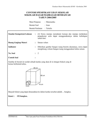 Panduan Materi Matematika SD/MI − Kurikulum 2004

CONTOH SPESIFIKASI UJIAN SEKOLAH
SEKOLAH DASAR/MADRASAH IBTIDAIYAH
TAHUN 2004/2005
Mata Pelajaran

: Matematika

Bentuk Soal

: Isian

Bentuk Penilaian

: Tertulis

Standar Kompetensi Lulusan

:

(2) Siswa mampu memahami konsep dan mampu melakukan
pengukuran serta dapat menggunakannya dalam kehidupan
sehari-hari.

Ruang Lingkup Materi

:

Satuan volum

Indikator

:

Diberikan gambar bangun ruang beserta ukurannya, siswa dapat
menghitung volume bangun ruang menggunakan kubus satuan.

No. Soal

:

2

Contoh Soal

:

Gambar di bawah ini seolah sebuah kardus yang akan di isi dengan biskuit yang di
kemas berbentuk kubus.
40 cm

60 cm

=
==

=

=

=

5 cm

10 cm

Banyak biskuit yang dapat dimasukkan ke dalam kardus tersebut adalah ... bungkus.
Kunci :

192 bungkus.

DEPDIKNAS

©

Hak Cipta pada Pusat Penilaian Pendidikan-BALITBANG

12

 