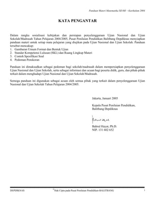 Panduan Materi Matematika SD/MI − Kurikulum 2004

KATA PENGANTAR

Dalam rangka sosialisasi kebijakan dan persiapan penyelenggaraan Ujian Nasional dan Ujian
Sekolah/Madrasah Tahun Pelajaran 2004/2005, Pusat Penilaian Pendidikan Balitbang Depdiknas menyiapkan
panduan materi untuk setiap mata pelajaran yang diujikan pada Ujian Nasional dan Ujian Sekolah. Panduan
tersebut mencakup:
1. Gambaran Umum Format dan Bentuk Ujian
2. Standar Kompetensi Lulusan (SKL) dan Ruang Lingkup Materi
3. Contoh Spesifikasi Soal
4. Pedoman Penskoran
Panduan ini dimaksudkan sebagai pedoman bagi sekolah/madrasah dalam mempersiapkan penyelenggaraan
Ujian Nasional dan Ujian Sekolah, serta sebagai informasi dan acuan bagi peserta didik, guru, dan pihak-pihak
terkait dalam menghadapi Ujian Nasional dan Ujian Sekolah/Madrasah.
Semoga panduan ini digunakan sebagai acuan oleh semua pihak yang terkait dalam penyelenggaraan Ujian
Nasional dan Ujian Sekolah Tahun Pelajaran 2004/2005.

Jakarta, Januari 2005
Kepala Pusat Penilaian Pendidikan,
Balitbang Depdiknas

Bahrul Hayat, Ph.D.
NIP. 131 602 652

DEPDIKNAS

©

Hak Cipta pada Pusat Penilaian Pendidikan-BALITBANG

i

 