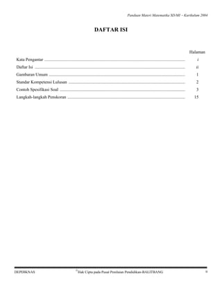 Panduan Materi Matematika SD/MI − Kurikulum 2004

DAFTAR ISI

Halaman
Kata Pengantar .................................................................................................................................

i

Daftar Isi ..........................................................................................................................................

ii

Gambaran Umum .............................................................................................................................

1

Standar Kompetensi Lulusan ...........................................................................................................

2

Contoh Spesifikasi Soal ...................................................................................................................

3

Langkah-langkah Penskoran ............................................................................................................

15

DEPDIKNAS

©

Hak Cipta pada Pusat Penilaian Pendidikan-BALITBANG

ii

 