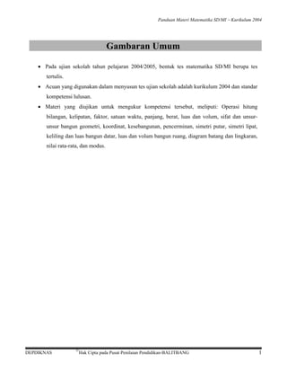 Panduan Materi Matematika SD/MI − Kurikulum 2004

Gambaran Umum
• Pada ujian sekolah tahun pelajaran 2004/2005, bentuk tes matematika SD/MI berupa tes
tertulis.
• Acuan yang digunakan dalam menyusun tes ujian sekolah adalah kurikulum 2004 dan standar
kompetensi lulusan.
• Materi yang diujikan untuk mengukur kompetensi tersebut, meliputi: Operasi hitung
bilangan, kelipatan, faktor, satuan waktu, panjang, berat, luas dan volum, sifat dan unsurunsur bangun geometri, koordinat, kesebangunan, pencerminan, simetri putar, simetri lipat,
keliling dan luas bangun datar, luas dan volum bangun ruang, diagram batang dan lingkaran,
nilai rata-rata, dan modus.

DEPDIKNAS

©

Hak Cipta pada Pusat Penilaian Pendidikan-BALITBANG

1

 
